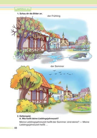 88
2. Kettenspiel.
A. Wie heißt deine Lieblingsjahreszeit?
Meine Lieblingsjahreszeit heißt der Sommer. Und deine? — Meine
Lieblingsjahreszeit heißt …
1. Schau dir die Bilder an.
der Frühling
der Sommer
 