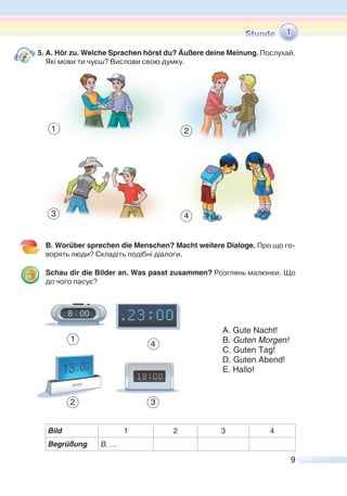 9
5. A. Hör zu. Welche Sprachen hörst du? Äußere deine Meinung. Послухай.
Які мови ти чуєш? Вислови свою думку.
B. Worüber sprechen die Menschen? Macht weitere Dialoge. Про що го-
ворять люди? Складіть подібні діалоги.
Schau dir die Bilder an. Was passt zusammen? Розглянь малюнки. Що
до чого пасує?
Bild 1 2 3 4
Begrüßung B, …
1
A. Gute Nacht!
B. Guten Morgen!
C. Guten Tag!
D. Guten Abend!
E. Hallo!
1
4
1 2
43
2 3
 