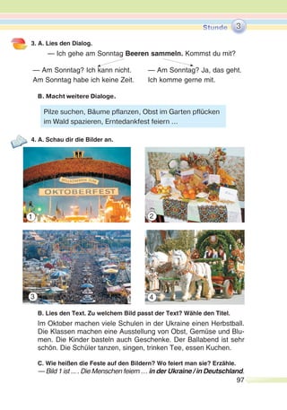 97
3. A. Lies den Dialog.
— Ich gehe am Sonntag Beeren sammeln. Kommst du mit?
— Am Sonntag? Ich kann nicht. — Am Sonntag? Ja, das geht.
Am Sonntag habe ich keine Zeit. Ich komme gerne mit.
B. Macht weitere Dialoge.
4. A. Schau dir die Bilder an.
B. Lies den Text. Zu welchem Bild passt der Text? Wähle den Titel.
Im Oktober machen viele Schulen in der Ukraine einen Herbstball.
Die Klassen machen eine Ausstellung von Obst, Gemüse und Blu-
men. Die Kinder basteln auch Geschenke. Der Ballabend ist sehr
schön. Die Schüler tanzen, singen, trinken Tee, essen Kuchen.
C. Wie heißen die Feste auf den Bildern? Wo feiert man sie? Erzähle.
— Bild 1 ist ... . Die Menschen feiern … in der Ukraine / in Deutschland.
3
Pilze suchen, Bäume pflanzen, Obst im Garten pflücken
im Wald spazieren, Erntedankfest feiern ...
1
3 4
2
 