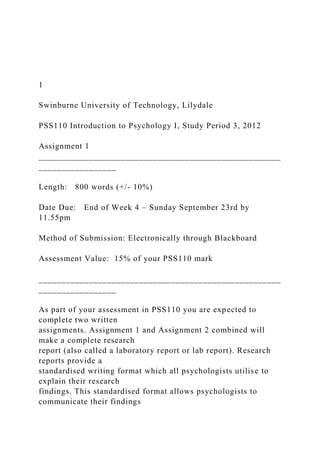 1
Swinburne University of Technology, Lilydale
PSS110 Introduction to Psychology I, Study Period 3, 2012
Assignment 1
_____________________________________________________
_________________
Length: 800 words (+/- 10%)
Date Due: End of Week 4 – Sunday September 23rd by
11.55pm
Method of Submission: Electronically through Blackboard
Assessment Value: 15% of your PSS110 mark
_____________________________________________________
_________________
As part of your assessment in PSS110 you are expected to
complete two written
assignments. Assignment 1 and Assignment 2 combined will
make a complete research
report (also called a laboratory report or lab report). Research
reports provide a
standardised writing format which all psychologists utilise to
explain their research
findings. This standardised format allows psychologists to
communicate their findings
 