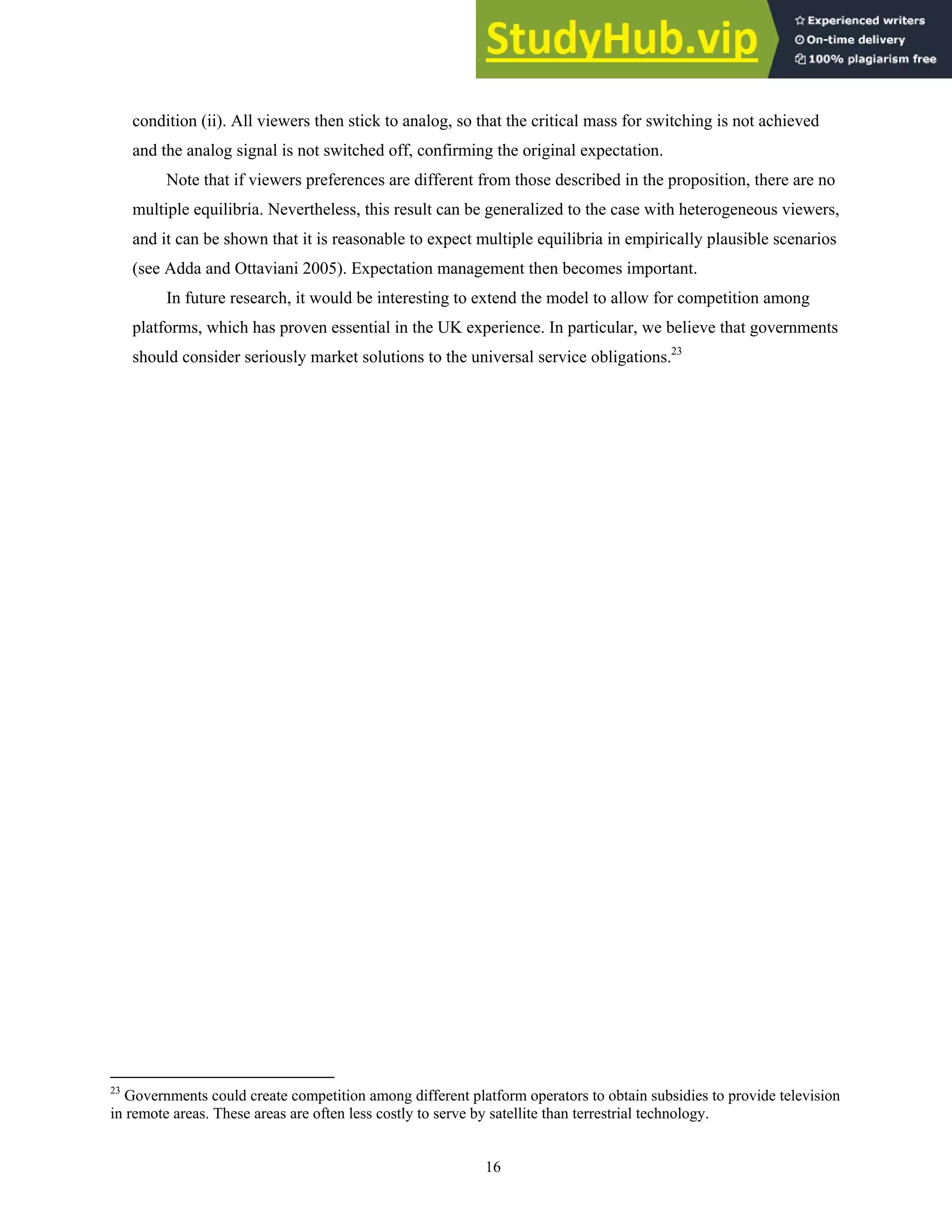 16
condition (ii). All viewers then stick to analog, so that the critical mass for switching is not achieved
and the analog signal is not switched off, confirming the original expectation.
Note that if viewers preferences are different from those described in the proposition, there are no
multiple equilibria. Nevertheless, this result can be generalized to the case with heterogeneous viewers,
and it can be shown that it is reasonable to expect multiple equilibria in empirically plausible scenarios
(see Adda and Ottaviani 2005). Expectation management then becomes important.
In future research, it would be interesting to extend the model to allow for competition among
platforms, which has proven essential in the UK experience. In particular, we believe that governments
should consider seriously market solutions to the universal service obligations.23
23
Governments could create competition among different platform operators to obtain subsidies to provide television
in remote areas. These areas are often less costly to serve by satellite than terrestrial technology.
 