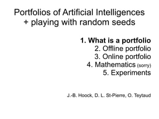 Portfolios of Artificial Intelligences 
+ playing with random seeds 
1. What is a portfolio 
2. Offline portfolio 
3. Online portfolio 
4. Mathematics (sorry) 
5. Experiments 
J.-B. Hoock, D. L. St-Pierre, O. Teytaud 
 