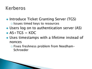  Introduce Ticket Granting Server (TGS)
o Issues timed keys to resources
 Users log on to authentication server (AS)
 AS+TGS = KDC
 Uses timestamps with a lifetime instead of
nonces
o Fixes freshness problem from Needham-
Schroeder
 