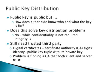  Public key is public but …
o How does either side know who and what the key
is for?
 Does this solve key distribution problem?
o No – while confidentiality is not required,
integrity is
 Still need trusted third party
o Digital certificates – certificate authority (CA) signs
identity+public key tuple with its private key
o Problem is finding a CA that both client and server
trust
 