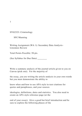 1
SYG2323: Criminology
SFC/Manning
Writing Assignment (WA 1): Secondary Data Analysis-
Literature Review
Total Points Possible: 50 pts.
(See Syllabus for Due Date) ________
Write a summary analysis of the journal article given to you on
Canvas (pick one). For the majority of
the essay, you are writing the article analysis in your own words
but you must demonstrate the ability to
know when and how to use APA style in-text citations for
quotes and paraphrases, and your sources
ideologies, definitions, dates and statistics. You also need to
create an APA style reference page (at the
end of your essay). Give a good but brief introduction and be
sure to explore the following phases of the
 