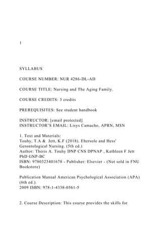 1
SYLLABUS
COURSE NUMBER: NUR 4286-DL-AD
COURSE TITLE: Nursing and The Aging Family.
COURSE CREDITS: 3 credits
PREREQUISITES: See student handbook
INSTRUCTOR: [email protected]
INSTRUCTOR’S EMAIL: Lisys Camacho, APRN, MSN
1. Text and Materials:
Touhy, T.A & Jett, K.F (2018). Ebersole and Hess'
Gerontological Nursing. (5th ed.)
Author: Theris A. Touhy DNP CNS DPNAP , Kathleen F Jett
PhD GNP-BC
ISBN: 9780323401678 - Publisher: Elsevier - (Not sold in FNU
Bookstore)
Publication Manual American Psychological Association (APA)
(6th ed.).
2009 ISBN: 978-1-4338-0561-5
2. Course Description: This course provides the skills for
 