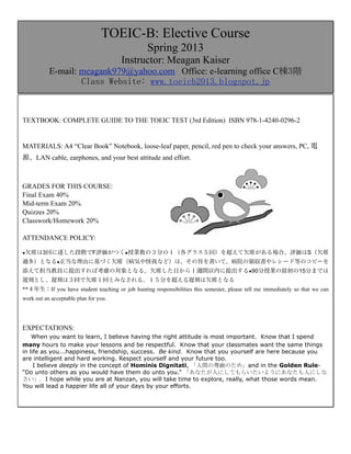 TOEIC-B: Elective Course
                                                  Spring 2013
                                       Instructor: Meagan Kaiser
           E-mail: meagank979@yahoo.com Office: e-learning office C棟3階
                   Class	
 Website:	
 www.toeicb2013.blogspot.jp



TEXTBOOK: COMPLETE GUIDE TO THE TOEIC TEST (3rd Edition) ISBN 978-1-4240-0296-2


MATERIALS: A4 “Clear Book” Notebook, loose-leaf paper, pencil, red pen to check your answers, PC, 電
源、LAN cable, earphones, and your best attitude and effort.



GRADES FOR THIS COURSE:
Final Exam 40%
Mid-term Exam 20%
Quizzes 20%
Classwork/Homework 20%

ATTENDANCE POLICY:

●欠席は3回に達した段階でF評価がつく●授業数の３分の１（各グラス５回）を超えて欠席がある場合、評価はS（欠席

過多）となる●正当な理由に基づく欠席（病気や怪我など）は、その旨を書いて、病院の領収書やレシード等のコピーを
添えて担当教員に提出すれば考慮の対象となる。欠席した日から１週間以内に提出する●90分授業の最初の15分までは
遅刻とし、遅刻は３回で欠席１回とみなされる。１５分を超える遅刻は欠席となる
**４年生：If you have student teaching or job hunting responsibilities this semester, please tell me immediately so that we can
work out an acceptable plan for you.




EXPECTATIONS:
    When you want to learn, I believe having the right attitude is most important. Know that I spend
many hours to make your lessons and be respectful. Know that your classmates want the same things
in life as you...happiness, friendship, success. Be kind. Know that you yourself are here because you
are intelligent and hard working. Respect yourself and your future too.
     I believe deeply in the concept of Hominis Dignitati, 「人間の尊厳のため」and in the Golden Rule-
“Do unto others as you would have them do unto you.” 「あなたが人にしてもらいたいようにあなたも人にしな
さい」.	
 I hope while you are at Nanzan, you will take time to explore, really, what those words mean.
You will lead a happier life all of your days by your efforts.
 