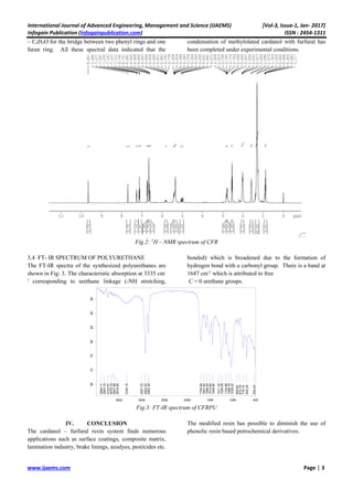 International Journal of Advanced Engineering, Management and Science (IJAEMS) [Vol-3, Issue-1, Jan- 2017]
Infogain Publication (Infogainpublication.com) ISSN : 2454-1311
www.ijaems.com Page | 3
– C4H3O for the bridge between two phenyl rings and one
furan ring. All these spectral data indicated that the
condensation of methylolated cardanol with furfural has
been completed under experimental conditions.
Fig.2: 1
H – NMR spectrum of CFR
3.4 FT- IR SPECTRUM OF POLYURETHANE
The FT-IR spectra of the synthesized polyurethanes are
shown in Fig: 3. The characteristic absorption at 3335 cm-
1
corresponding to urethane linkage (-NH stretching,
bonded) which is broadened due to the formation of
hydrogen bond with a carbonyl group. There is a band at
1647 cm-1
which is attributed to free
C = 0 urethane groups.
Fig.3: FT-IR spectrum of CFRPU
IV. CONCLUSION
The cardanol – furfural resin system finds numerous
applications such as surface coatings, composite matrix,
lamination industry, brake linings, azodyes, pesticides etc.
The modified resin has possible to diminish the use of
phenolic resin based petrochemical derivatives.
3894.17
3843.10
3743.67
3678.19
3647.89
3618.26
3335.15
3007.23
2922.62
2852.49
1704.65
1647.82
1589.04
1514.60
1449.90
1311.33
1256.09
1154.96
1088.79
1039.52
909.60
870.78
776.70
693.28
534.24
500100015002000250030003500
Wavenumber cm-1
65707580859095
Transmittance[%]
D:NIUJasmalajoy(SAMPLE-11).0 5/27/2009 2:03:50 AM
Page 1 of 1
 