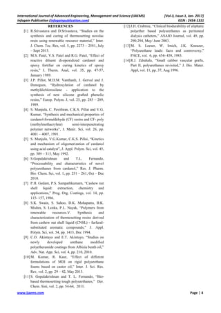 International Journal of Advanced Engineering, Management and Science (IJAEMS) [Vol-3, Issue-1, Jan- 2017]
Infogain Publication (Infogainpublication.com) ISSN : 2454-1311
www.ijaems.com Page | 4
REFERENCES
[1] R.Srivastava and D.Srivastava, “Studies on the
synthesis and curing of thermosetting novolac
resin using renewable resource material,” Inter.
J. Chem. Tec. Res, vol. 5, pp. 2273 – 2581, July
– Sept 2013.
[2] M.S. Patel, V.S. Patel and R.G. Patel, “Effect of
reactive diluent di-epoxidized cardanol and
epoxy fortifier on curing kinetics of epoxy
resin,” J. Therm. Anal, vol. 35, pp. 47-57,
January 1989.
[3] J.P. Pillot, M.D.M. Vanthanh, J. Gerval and J.
Dunogues, “Hydroxylation of cardanol by
methyldichlorosilane - application to the
synthesis of new silicone grafted phenolic
resins,” Europ. Polym. J, vol. 25, pp. 285 – 289,
1989.
[4] S. Manjula, C. Pavithran, C.K.S. Pillai and V.G.
Kumar, “Synthesis and mechanical properties of
cardanol-formaldehyde (CF) resins and CF- poly
(methylmethacrylate) semi-interpenetrating
polymer networks”, J. Mater. Sci, vol. 26, pp.
4001 – 4007, 1991.
[5] S. Manjula, V.G.Kumar, C.K.S. Pillai, “Kinetics
and mechanism of oligomerization of cardanol
using acid catalyst”, J. Appl. Polym. Sci, vol. 45,
pp. 309 – 315, May 1992.
[6] S.Gopalakrishnan and T.L. Fernando,
“Processability and characteristics of novel
polyurethanes from cardanol,” Res. J. Pharm.
Bio. Chem. Sci, vol. 1, pp. 251 – 261, Oct – Dec
2010.
[7] P.H. Gedam, P.S. Sampathkumarn, “Cashew nut
shell liquid: extraction, chemistry and
applications,” Prog. Org. Coatings, vol. 14, pp.
115- 157, 1986.
[8] S.K. Swain, S. Sahoo, D.K. Mohapatra, B.K.
Mishra, S. Lenka, P.L. Nayak, “Polymers from
renewable resources.V. Synthesis and
characterization of thermosetting resins derived
from cashew nut shell liquid (CNSL) - furfural-
substituted aromatic compounds,” J. Appl.
Polym. Sci, vol. 54, pp. 1413, Dec 1994.
[9] C.O. Akintayo and E.T. Akintayo, “Studies on
newly developed urethane modified
polyetheramide coatings from Albizia benth oil,”
Adv. Nat. App. Sci, vol. 4, pp. 210, 2010.
[10]M. Kumar, R. Kaur, “Effect of different
formulations of MDI on rigid polyurethane
foams based on castor oil,” Inter. J. Sci. Res.
Rev, vol. 2, pp. 29 – 42, May 2013.
[11]S. Gopalakrishnan and T. L. Fernando, “Bio-
based thermosetting tough polyurethanes,” Der.
Chem. Sini, vol. 2, pp. 54-64, 2011.
[12]J.H. Crabtree, “Clinical biodurability of aliphatic
polyether based polyurethanes as peritoneal
dialysis catheters,” ASAIO Journal, vol. 49, pp.
290-294, May/ June 2003.
[13]M. S. Leeser, W. Irnich, J.K. Kneuzer,
“Polyurethane leads: facts and controversy,”
PACE, vol. 6, pp. 454- 458, 1983.
[14]R.J. Zdrahala, “Small caliber vascular grafts,
Part II, polyurethanes revisited,” J. Bio. Mater.
Appl, vol. 11, pp. 37, Aug 1996.
 