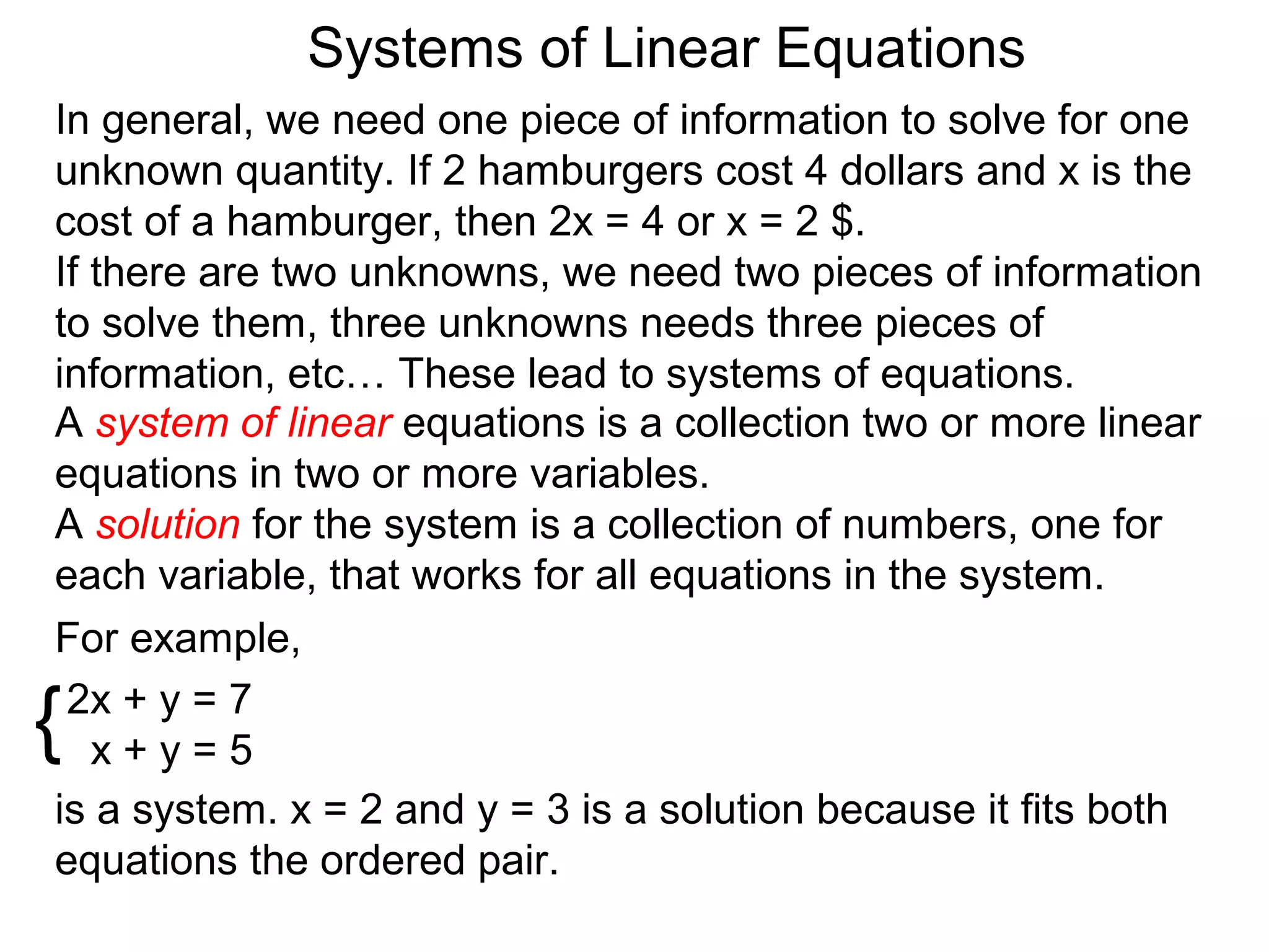 Systems of Linear Equations
In general, we need one piece of information to solve for one
unknown quantity. If 2 hamburgers cost 4 dollars and x is the
cost of a hamburger, then 2x = 4 or x = 2 $.
If there are two unknowns, we need two pieces of information
to solve them, three unknowns needs three pieces of
information, etc… These lead to systems of equations.
A system of linear equations is a collection two or more linear
equations in two or more variables.
A solution for the system is a collection of numbers, one for
each variable, that works for all equations in the system.
For example,

{2x + y = 7
   x+y=5
is a system. x = 2 and y = 3 is a solution because it fits both
equations the ordered pair.
 