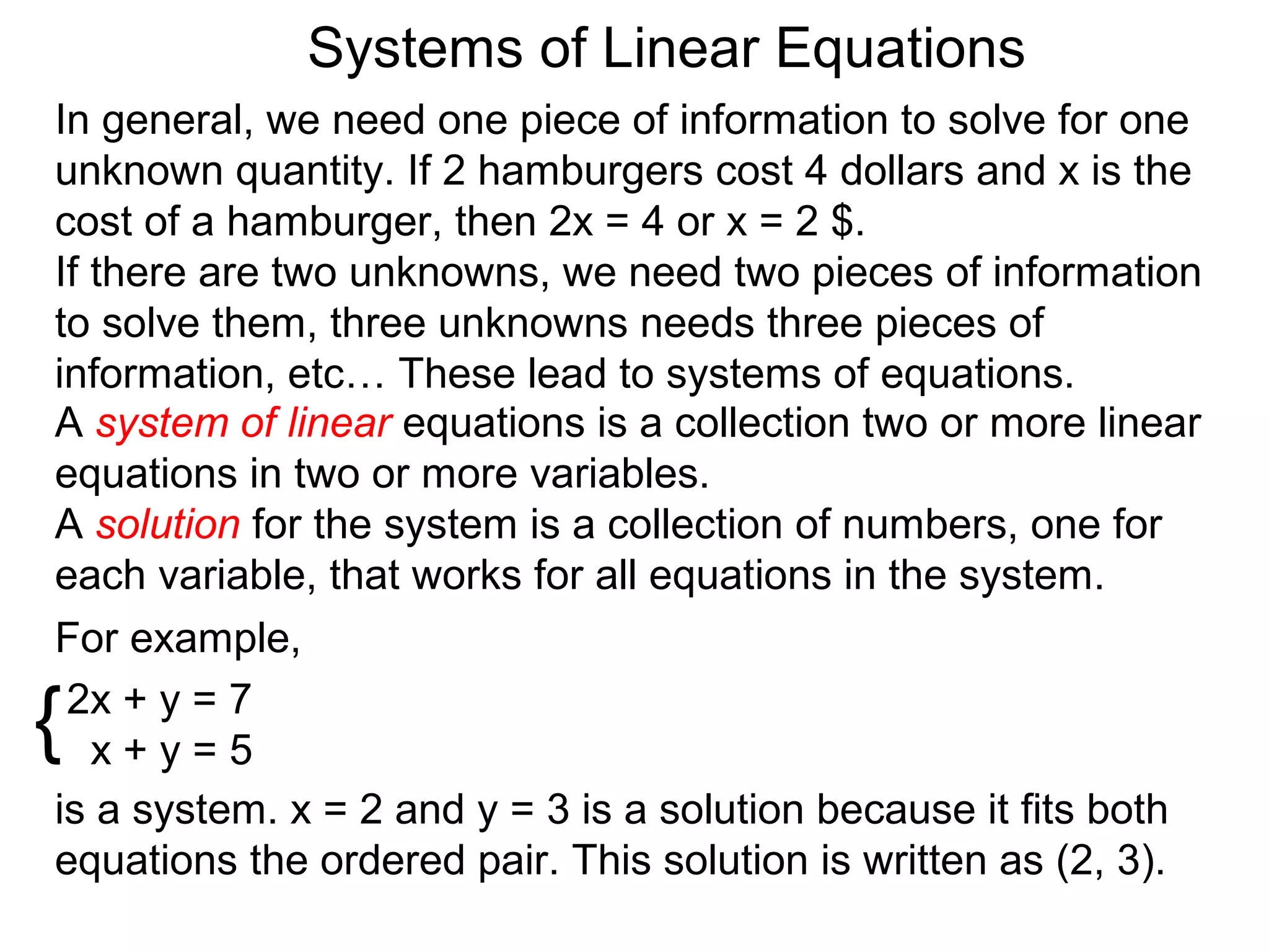 Systems of Linear Equations
In general, we need one piece of information to solve for one
unknown quantity. If 2 hamburgers cost 4 dollars and x is the
cost of a hamburger, then 2x = 4 or x = 2 $.
If there are two unknowns, we need two pieces of information
to solve them, three unknowns needs three pieces of
information, etc… These lead to systems of equations.
A system of linear equations is a collection two or more linear
equations in two or more variables.
A solution for the system is a collection of numbers, one for
each variable, that works for all equations in the system.
For example,

{2x + y = 7
   x+y=5
is a system. x = 2 and y = 3 is a solution because it fits both
equations the ordered pair. This solution is written as (2, 3).
 