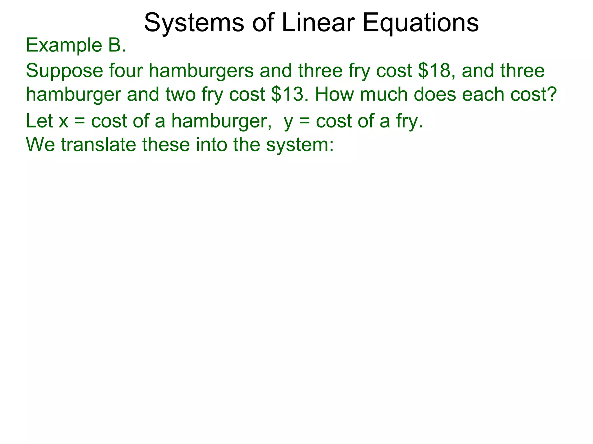 Systems of Linear Equations
Example B.
Suppose four hamburgers and three fry cost $18, and three
hamburger and two fry cost $13. How much does each cost?
Let x = cost of a hamburger, y = cost of a fry.
We translate these into the system:
 