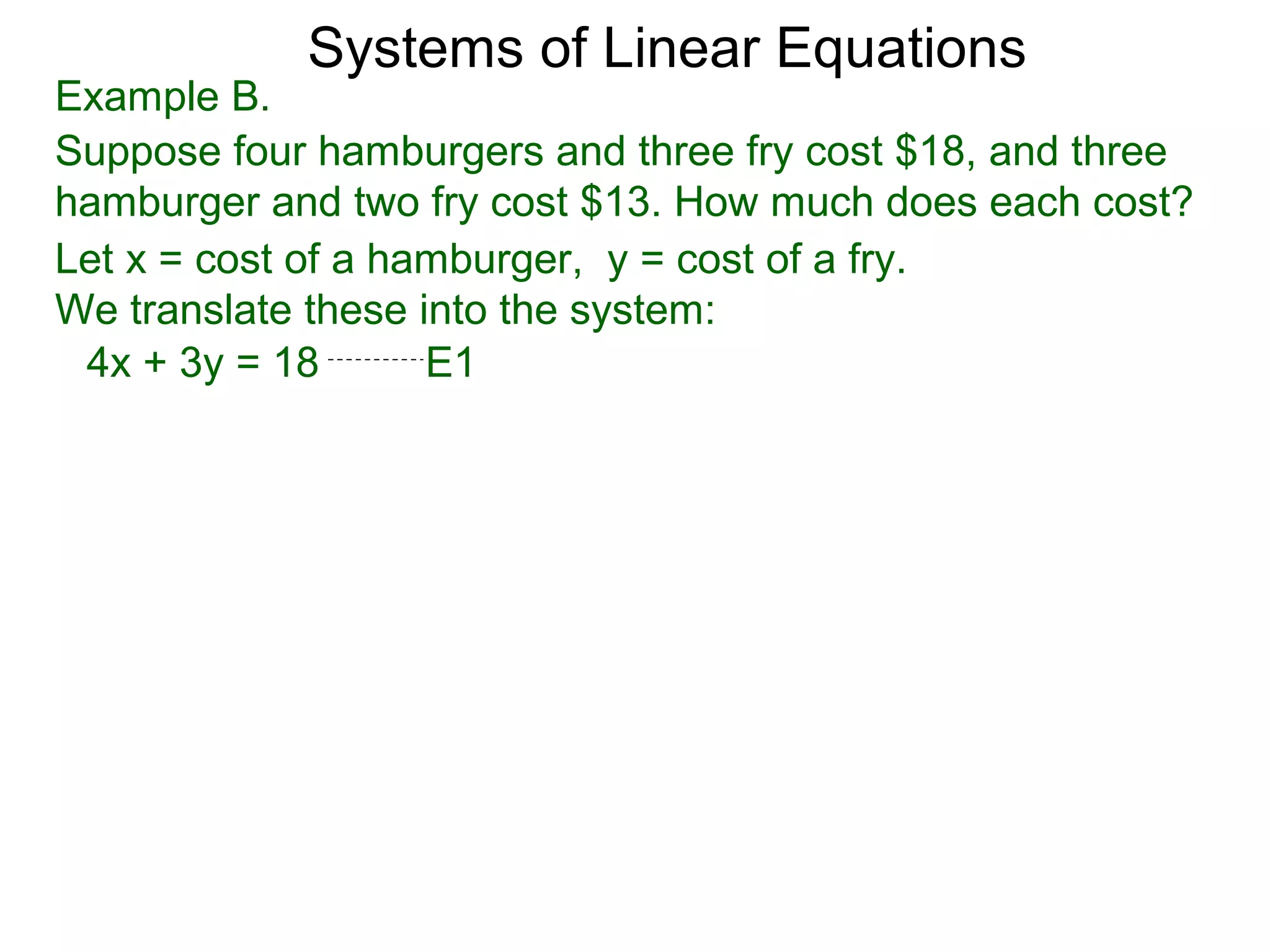 Systems of Linear Equations
Example B.
Suppose four hamburgers and three fry cost $18, and three
hamburger and two fry cost $13. How much does each cost?
Let x = cost of a hamburger, y = cost of a fry.
We translate these into the system:
 4x + 3y = 18       E1
 