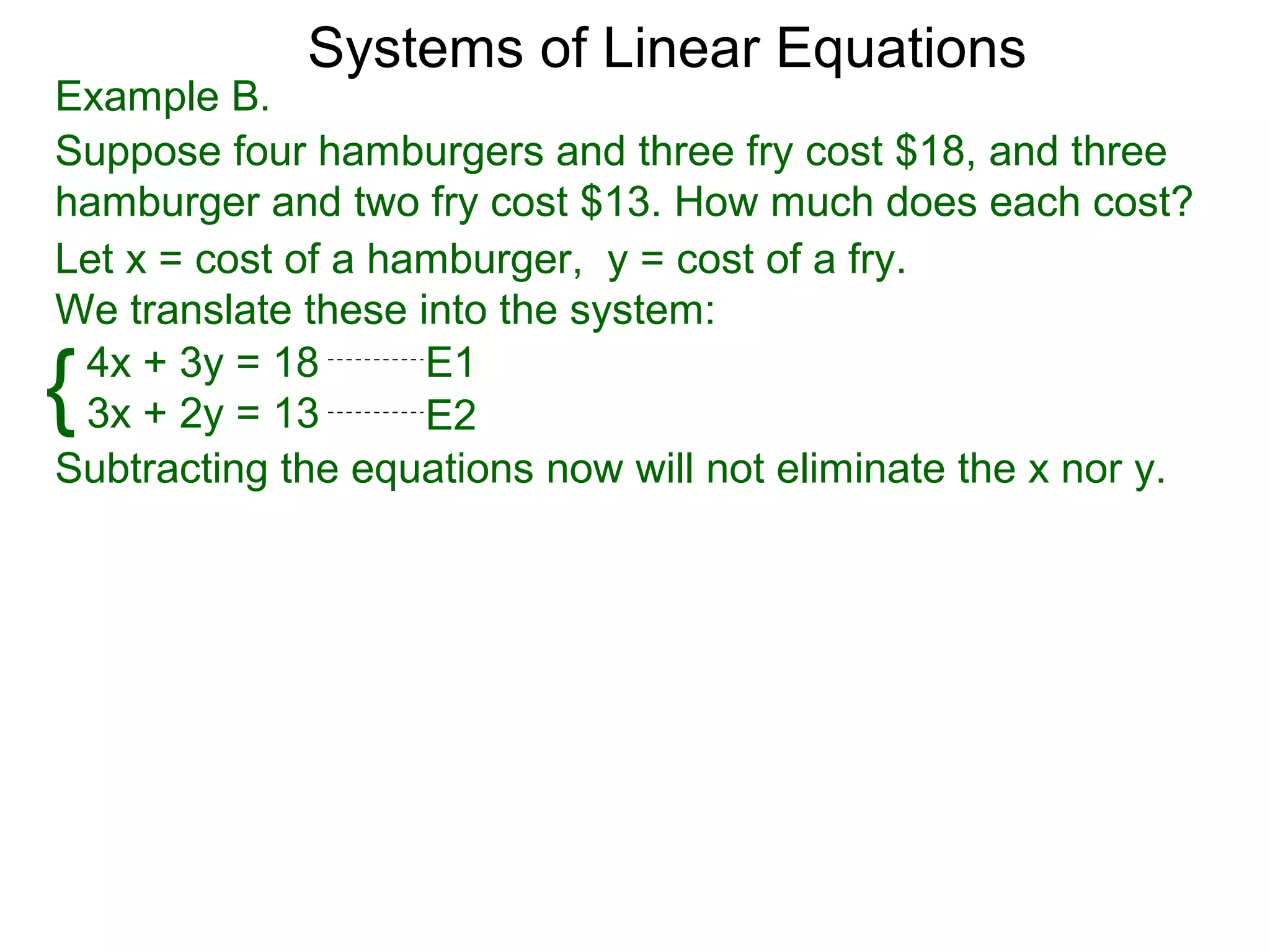 Systems of Linear Equations
Example B.
Suppose four hamburgers and three fry cost $18, and three
hamburger and two fry cost $13. How much does each cost?
Let x = cost of a hamburger, y = cost of a fry.
We translate these into the system:

{4x + 3y = 18
 3x + 2y = 13
                    E1
                    E2
Subtracting the equations now will not eliminate the x nor y.
 