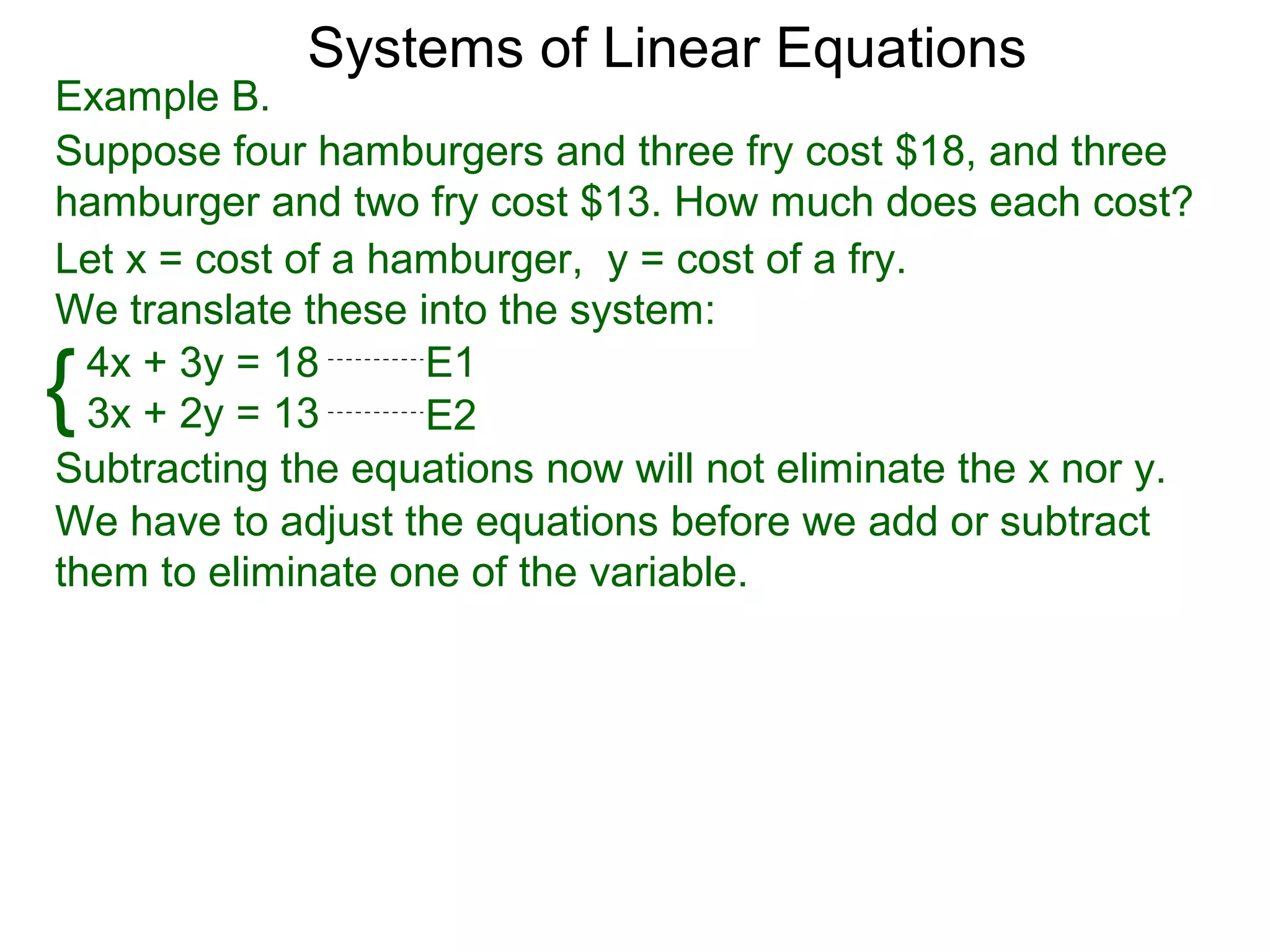 Systems of Linear Equations
Example B.
Suppose four hamburgers and three fry cost $18, and three
hamburger and two fry cost $13. How much does each cost?
Let x = cost of a hamburger, y = cost of a fry.
We translate these into the system:

{ 4x + 3y = 18
  3x + 2y = 13
                    E1
                    E2
Subtracting the equations now will not eliminate the x nor y.
We have to adjust the equations before we add or subtract
them to eliminate one of the variable.
 