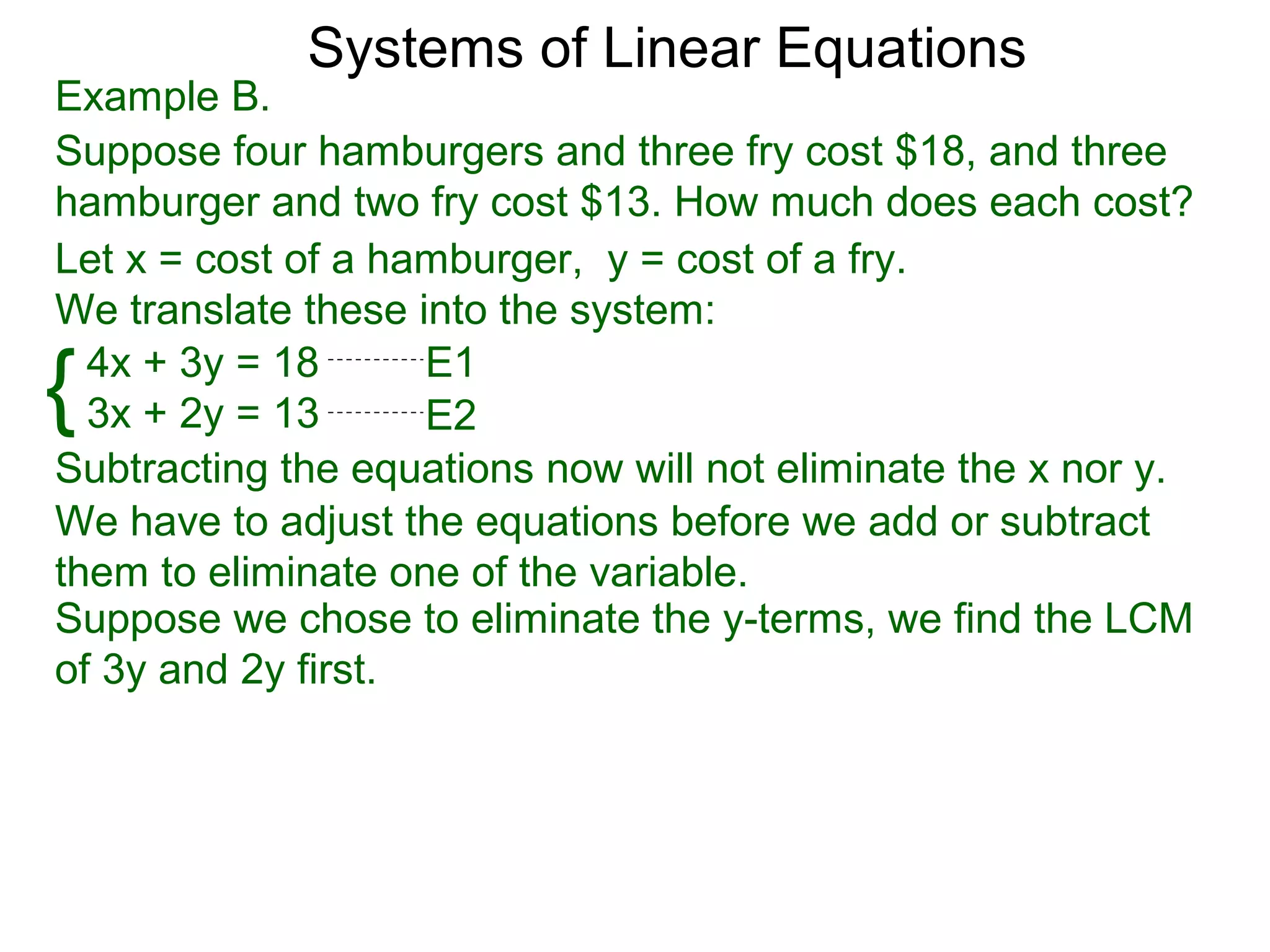 Systems of Linear Equations
Example B.
Suppose four hamburgers and three fry cost $18, and three
hamburger and two fry cost $13. How much does each cost?
Let x = cost of a hamburger, y = cost of a fry.
We translate these into the system:

{ 4x + 3y = 18
  3x + 2y = 13
                    E1
                    E2
Subtracting the equations now will not eliminate the x nor y.
We have to adjust the equations before we add or subtract
them to eliminate one of the variable.
Suppose we chose to eliminate the y-terms, we find the LCM
of 3y and 2y first.
 