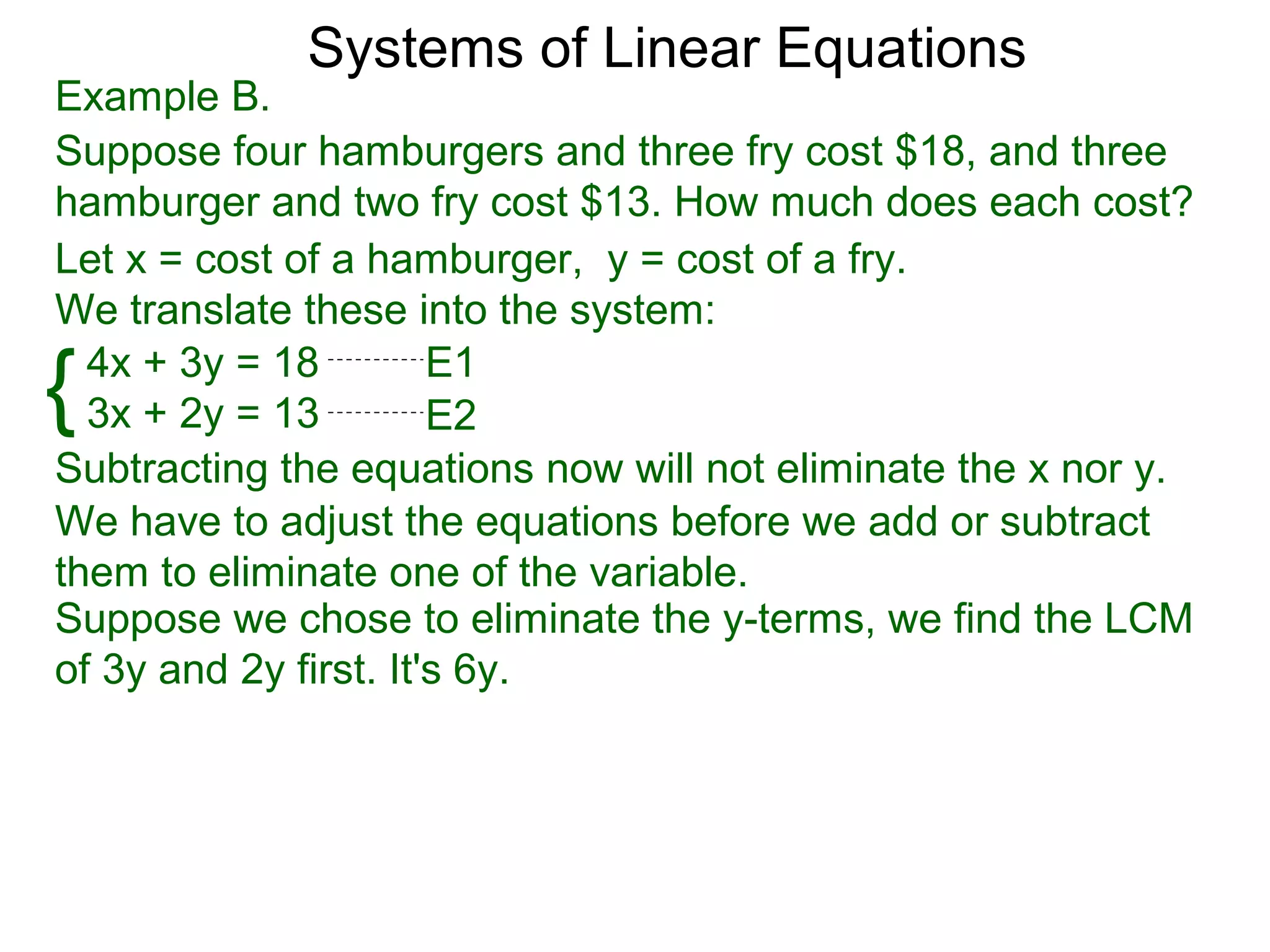 Systems of Linear Equations
Example B.
Suppose four hamburgers and three fry cost $18, and three
hamburger and two fry cost $13. How much does each cost?
Let x = cost of a hamburger, y = cost of a fry.
We translate these into the system:

{ 4x + 3y = 18
  3x + 2y = 13
                       E1
                       E2
Subtracting the equations now will not eliminate the x nor y.
We have to adjust the equations before we add or subtract
them to eliminate one of the variable.
Suppose we chose to eliminate the y-terms, we find the LCM
of 3y and 2y first. It's 6y.
 