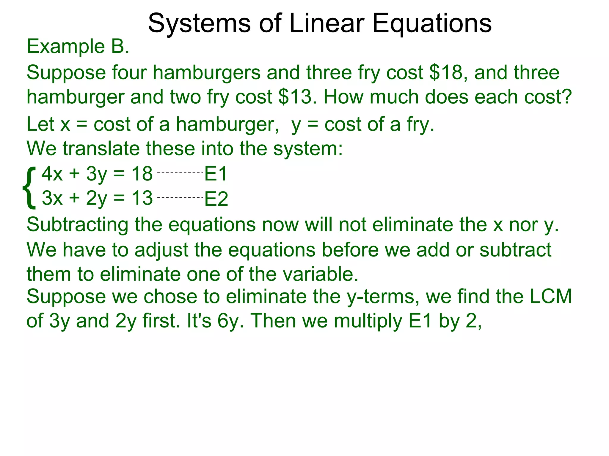 Systems of Linear Equations
Example B.
Suppose four hamburgers and three fry cost $18, and three
hamburger and two fry cost $13. How much does each cost?
Let x = cost of a hamburger, y = cost of a fry.
We translate these into the system:

{ 4x + 3y = 18
  3x + 2y = 13
                       E1
                       E2
Subtracting the equations now will not eliminate the x nor y.
We have to adjust the equations before we add or subtract
them to eliminate one of the variable.
Suppose we chose to eliminate the y-terms, we find the LCM
of 3y and 2y first. It's 6y. Then we multiply E1 by 2,
 