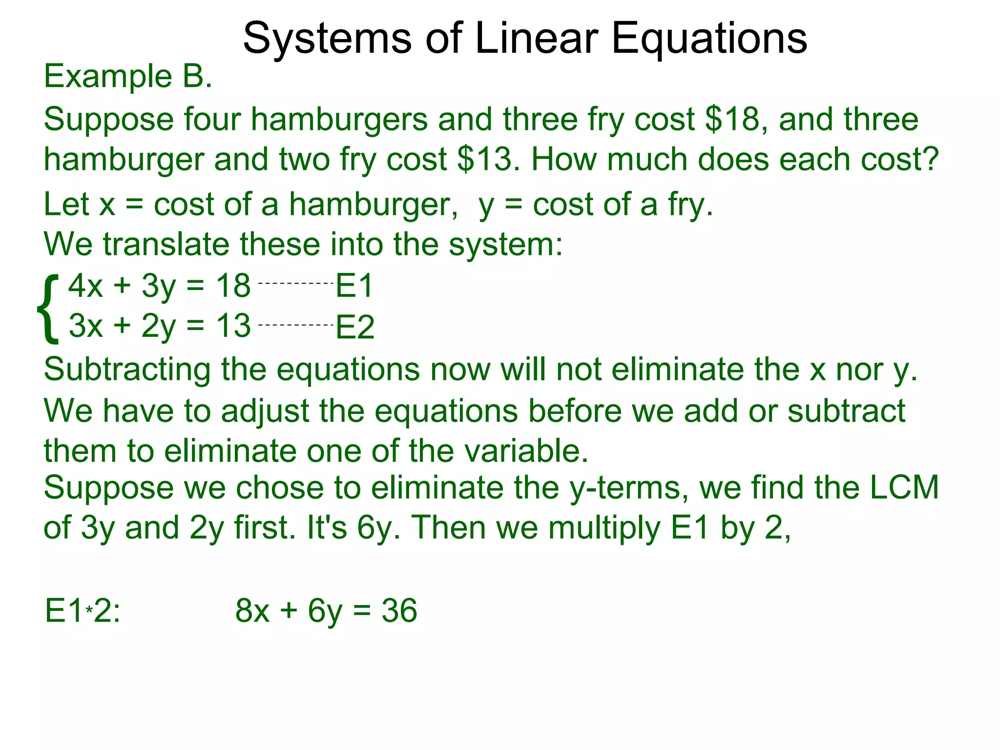Systems of Linear Equations
Example B.
Suppose four hamburgers and three fry cost $18, and three
hamburger and two fry cost $13. How much does each cost?
Let x = cost of a hamburger, y = cost of a fry.
We translate these into the system:

{ 4x + 3y = 18
  3x + 2y = 13
                       E1
                       E2
Subtracting the equations now will not eliminate the x nor y.
We have to adjust the equations before we add or subtract
them to eliminate one of the variable.
Suppose we chose to eliminate the y-terms, we find the LCM
of 3y and 2y first. It's 6y. Then we multiply E1 by 2,

E1*2:        8x + 6y = 36
 