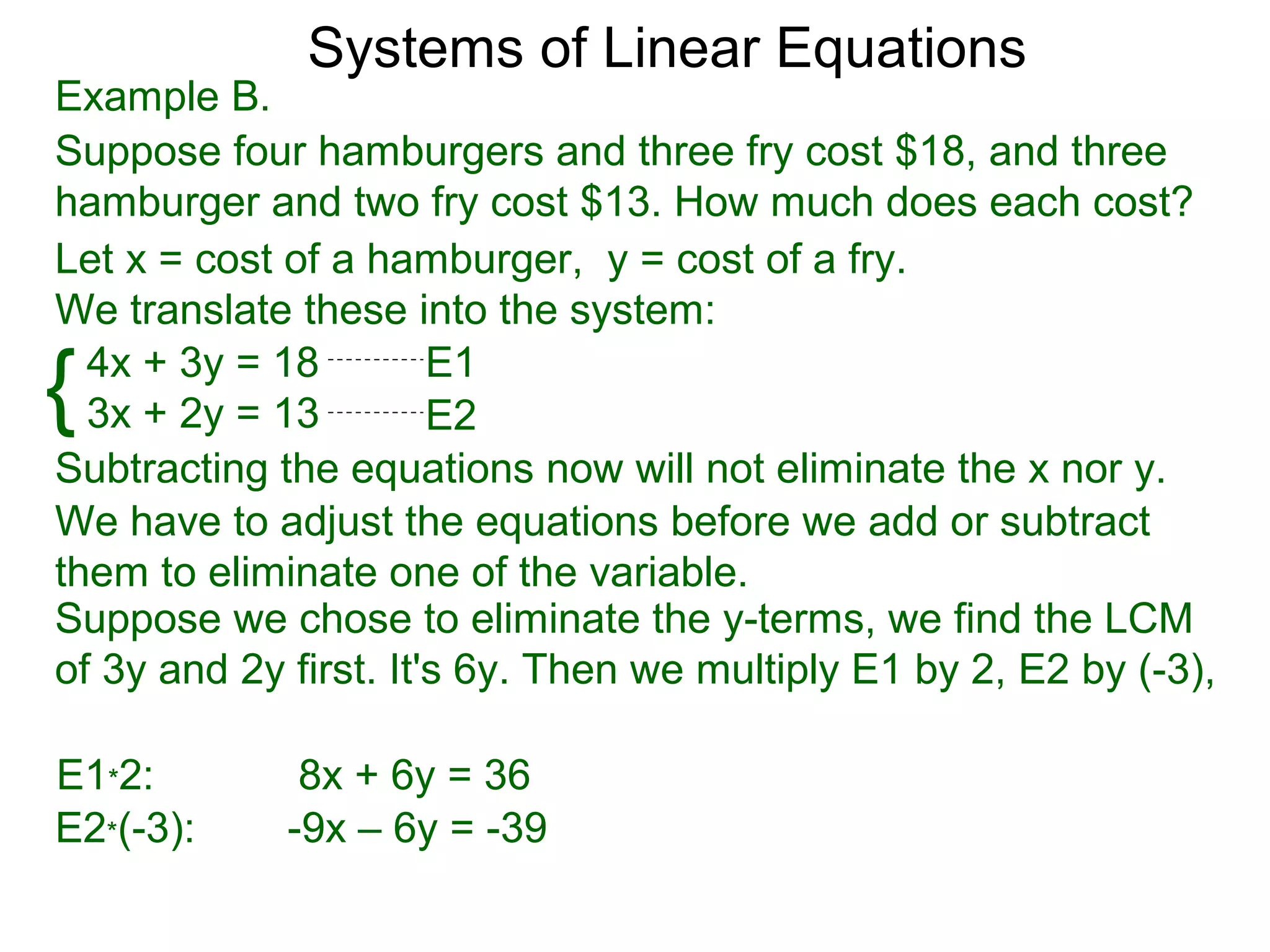 Systems of Linear Equations
Example B.
Suppose four hamburgers and three fry cost $18, and three
hamburger and two fry cost $13. How much does each cost?
Let x = cost of a hamburger, y = cost of a fry.
We translate these into the system:

{ 4x + 3y = 18
  3x + 2y = 13
                       E1
                       E2
Subtracting the equations now will not eliminate the x nor y.
We have to adjust the equations before we add or subtract
them to eliminate one of the variable.
Suppose we chose to eliminate the y-terms, we find the LCM
of 3y and 2y first. It's 6y. Then we multiply E1 by 2, E2 by (-3),

E1*2:         8x + 6y = 36
E2*(-3):     -9x – 6y = -39
 
