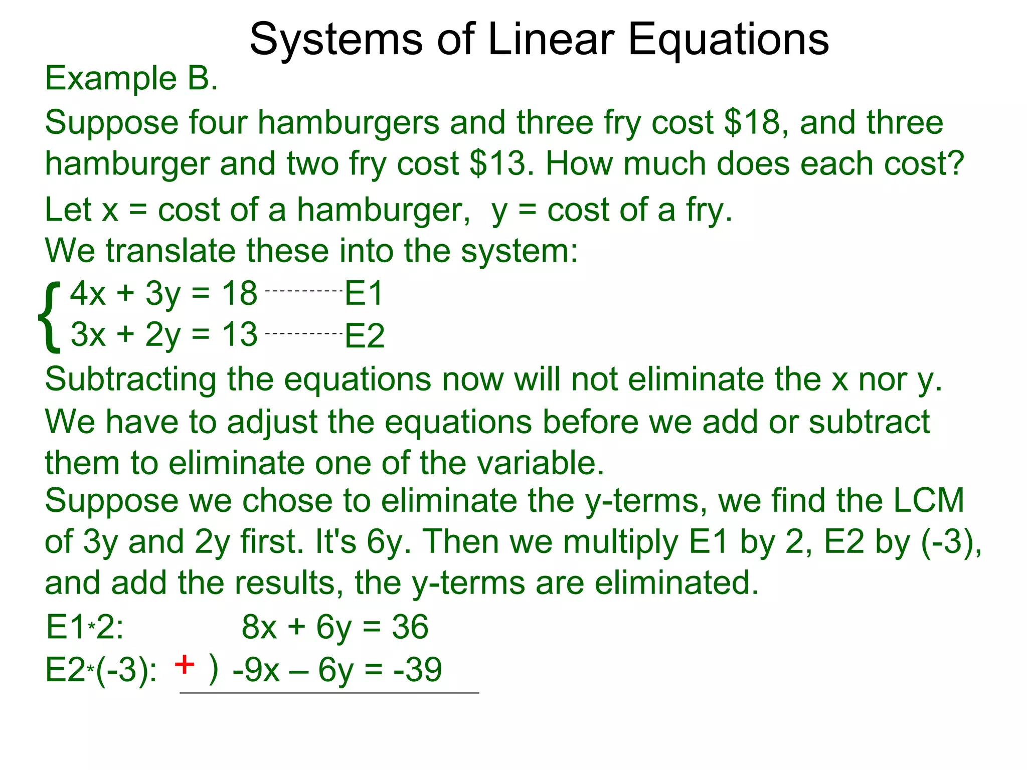 Systems of Linear Equations
Example B.
Suppose four hamburgers and three fry cost $18, and three
hamburger and two fry cost $13. How much does each cost?
Let x = cost of a hamburger, y = cost of a fry.
We translate these into the system:

{ 4x + 3y = 18
  3x + 2y = 13
                       E1
                       E2
Subtracting the equations now will not eliminate the x nor y.
We have to adjust the equations before we add or subtract
them to eliminate one of the variable.
Suppose we chose to eliminate the y-terms, we find the LCM
of 3y and 2y first. It's 6y. Then we multiply E1 by 2, E2 by (-3),
and add the results, the y-terms are eliminated.
E1*2:         8x + 6y = 36
E2*(-3): + ) -9x – 6y = -39
 