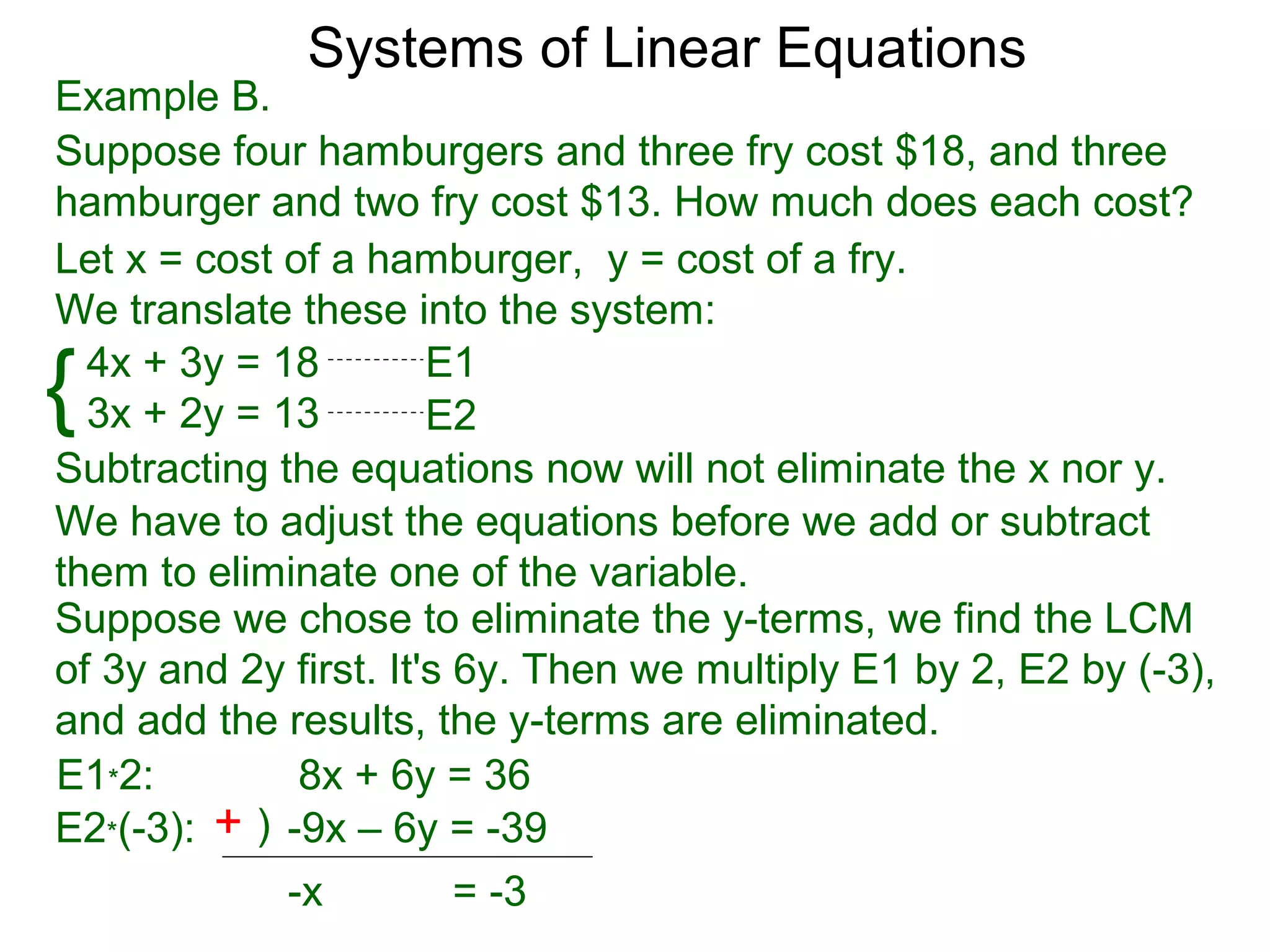 Systems of Linear Equations
Example B.
Suppose four hamburgers and three fry cost $18, and three
hamburger and two fry cost $13. How much does each cost?
Let x = cost of a hamburger, y = cost of a fry.
We translate these into the system:

{ 4x + 3y = 18
  3x + 2y = 13
                       E1
                       E2
Subtracting the equations now will not eliminate the x nor y.
We have to adjust the equations before we add or subtract
them to eliminate one of the variable.
Suppose we chose to eliminate the y-terms, we find the LCM
of 3y and 2y first. It's 6y. Then we multiply E1 by 2, E2 by (-3),
and add the results, the y-terms are eliminated.
E1*2:         8x + 6y = 36
E2*(-3): + ) -9x – 6y = -39
             -x          = -3
 
