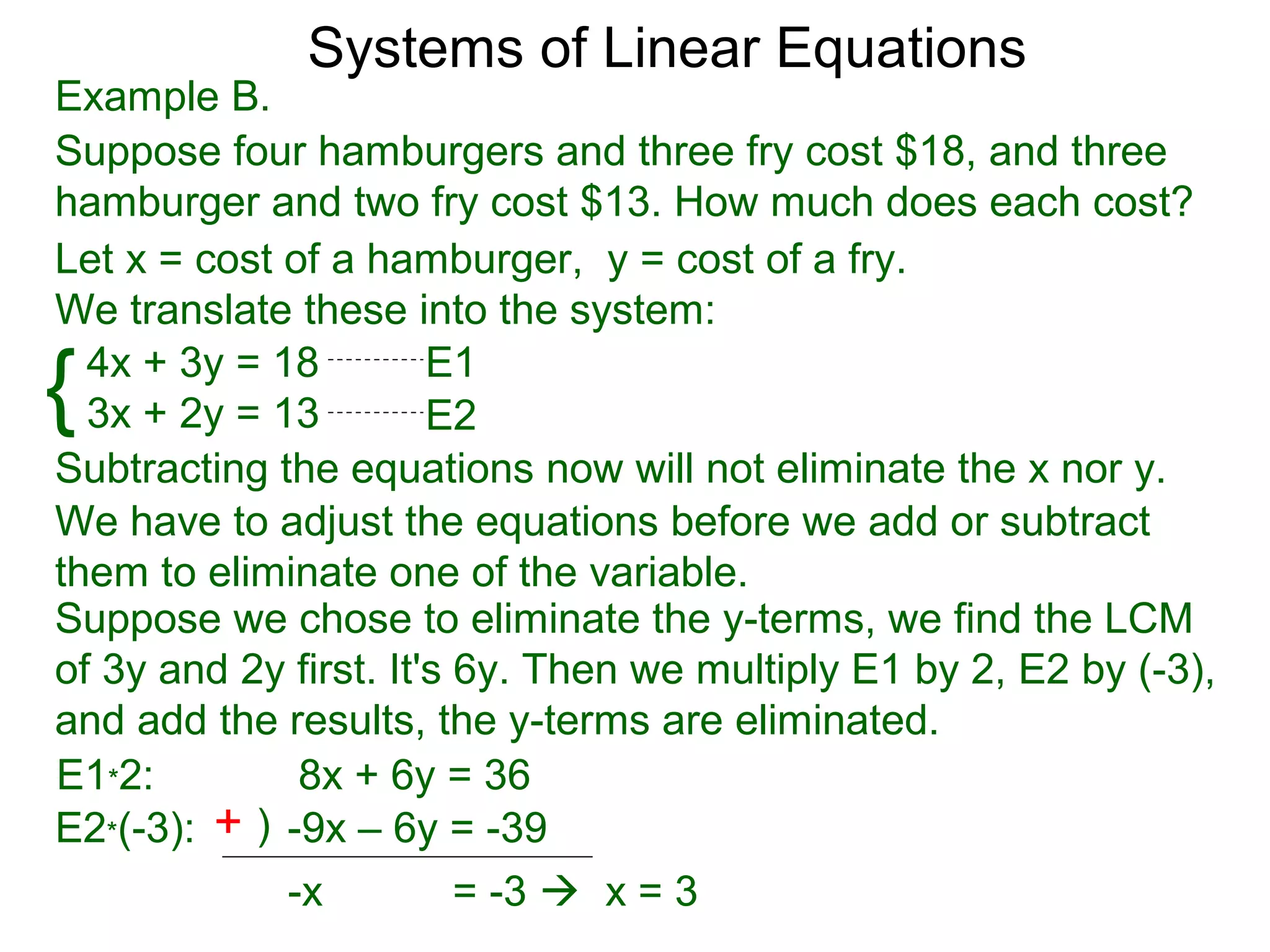 Systems of Linear Equations
Example B.
Suppose four hamburgers and three fry cost $18, and three
hamburger and two fry cost $13. How much does each cost?
Let x = cost of a hamburger, y = cost of a fry.
We translate these into the system:

{ 4x + 3y = 18
  3x + 2y = 13
                       E1
                       E2
Subtracting the equations now will not eliminate the x nor y.
We have to adjust the equations before we add or subtract
them to eliminate one of the variable.
Suppose we chose to eliminate the y-terms, we find the LCM
of 3y and 2y first. It's 6y. Then we multiply E1 by 2, E2 by (-3),
and add the results, the y-terms are eliminated.
E1*2:         8x + 6y = 36
E2*(-3): + ) -9x – 6y = -39
             -x          = -3  x = 3
 