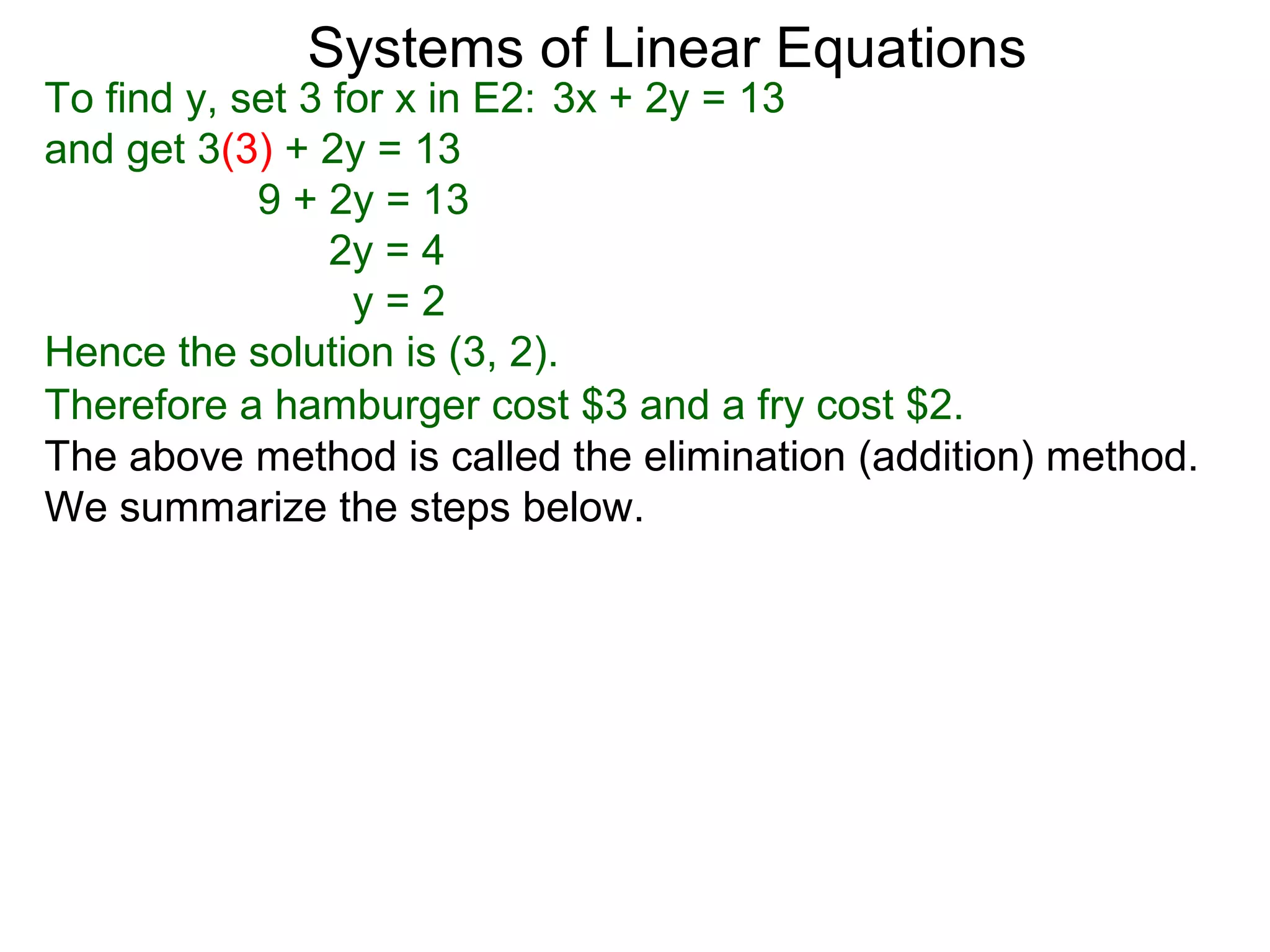 Systems of Linear Equations
To find y, set 3 for x in E2: 3x + 2y = 13
and get 3(3) + 2y = 13
            9 + 2y = 13
                 2y = 4
                  y=2
Hence the solution is (3, 2).
Therefore a hamburger cost $3 and a fry cost $2.
The above method is called the elimination (addition) method.
We summarize the steps below.
 