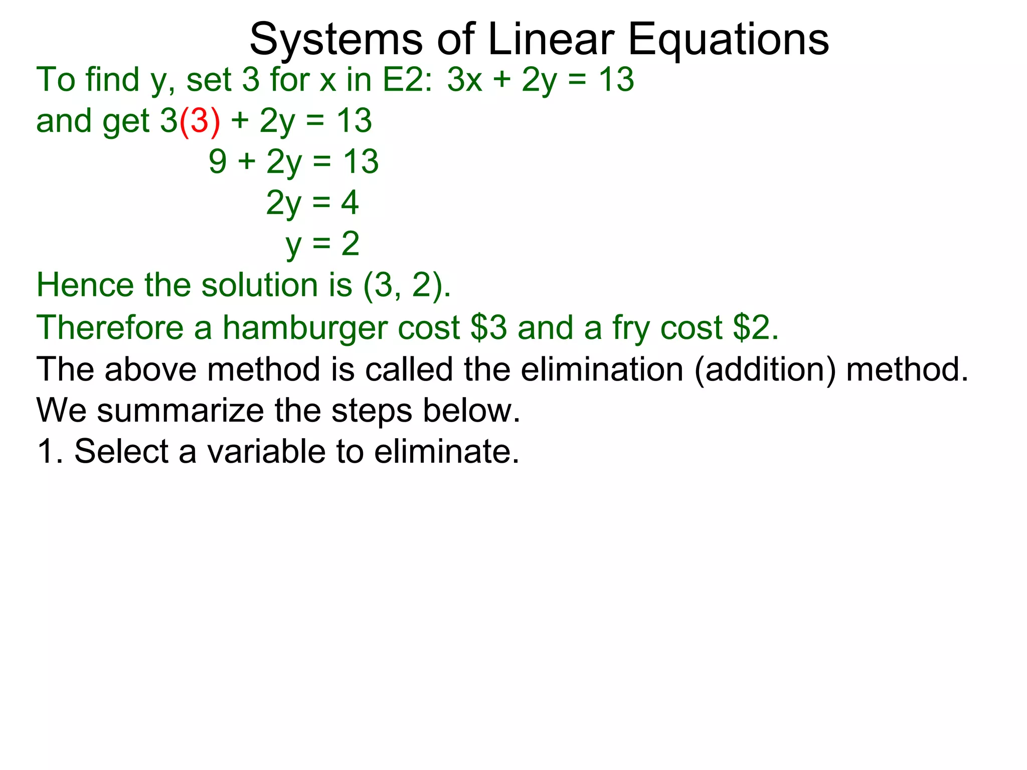 Systems of Linear Equations
To find y, set 3 for x in E2: 3x + 2y = 13
and get 3(3) + 2y = 13
            9 + 2y = 13
                 2y = 4
                  y=2
Hence the solution is (3, 2).
Therefore a hamburger cost $3 and a fry cost $2.
The above method is called the elimination (addition) method.
We summarize the steps below.
1. Select a variable to eliminate.
 