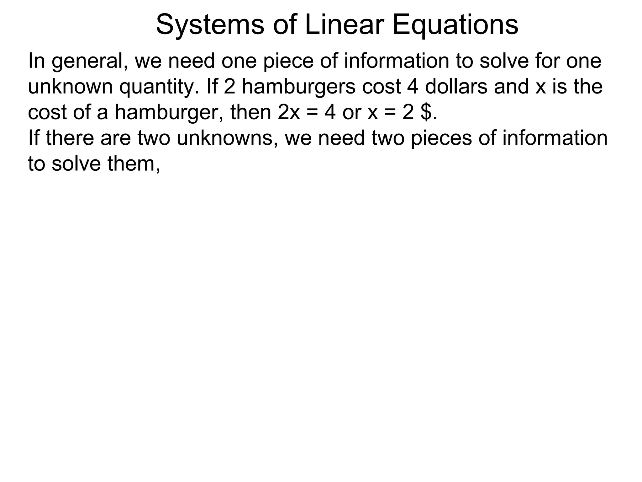 Systems of Linear Equations
In general, we need one piece of information to solve for one
unknown quantity. If 2 hamburgers cost 4 dollars and x is the
cost of a hamburger, then 2x = 4 or x = 2 $.
If there are two unknowns, we need two pieces of information
to solve them,
 