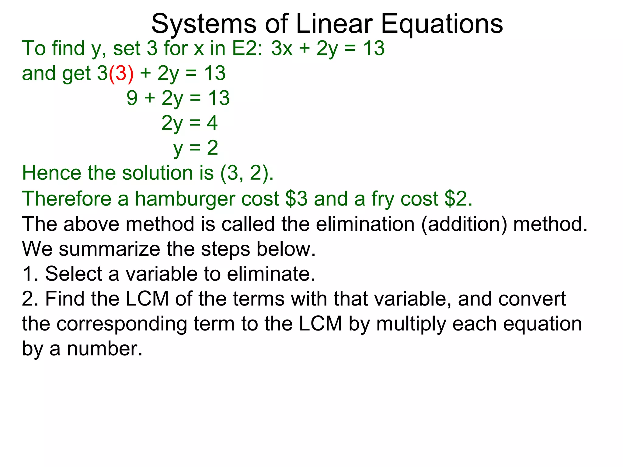 Systems of Linear Equations
To find y, set 3 for x in E2: 3x + 2y = 13
and get 3(3) + 2y = 13
            9 + 2y = 13
                 2y = 4
                  y=2
Hence the solution is (3, 2).
Therefore a hamburger cost $3 and a fry cost $2.
The above method is called the elimination (addition) method.
We summarize the steps below.
1. Select a variable to eliminate.
2. Find the LCM of the terms with that variable, and convert
the corresponding term to the LCM by multiply each equation
by a number.
 