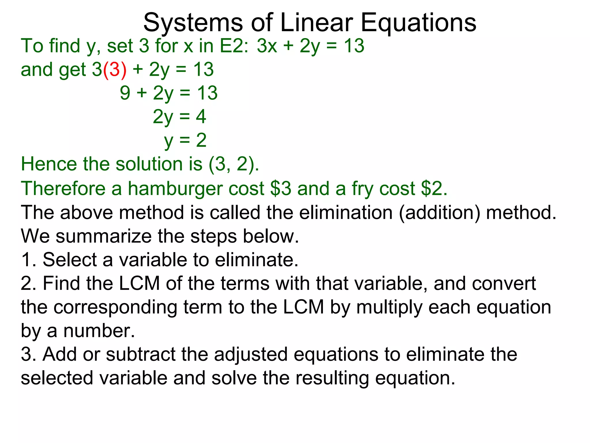 Systems of Linear Equations
To find y, set 3 for x in E2: 3x + 2y = 13
and get 3(3) + 2y = 13
            9 + 2y = 13
                 2y = 4
                  y=2
Hence the solution is (3, 2).
Therefore a hamburger cost $3 and a fry cost $2.
The above method is called the elimination (addition) method.
We summarize the steps below.
1. Select a variable to eliminate.
2. Find the LCM of the terms with that variable, and convert
the corresponding term to the LCM by multiply each equation
by a number.
3. Add or subtract the adjusted equations to eliminate the
selected variable and solve the resulting equation.
 