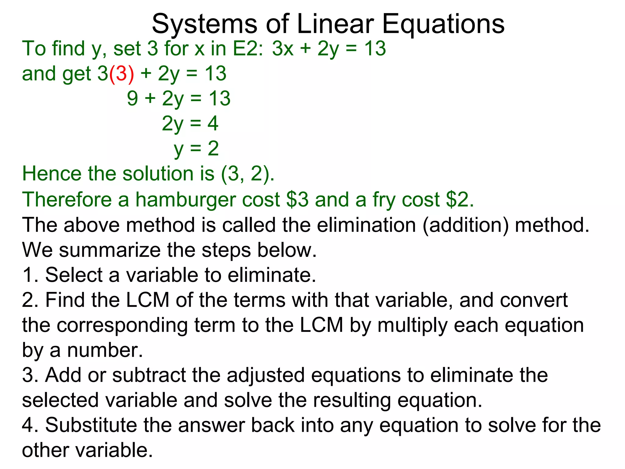 Systems of Linear Equations
To find y, set 3 for x in E2: 3x + 2y = 13
and get 3(3) + 2y = 13
            9 + 2y = 13
                 2y = 4
                  y=2
Hence the solution is (3, 2).
Therefore a hamburger cost $3 and a fry cost $2.
The above method is called the elimination (addition) method.
We summarize the steps below.
1. Select a variable to eliminate.
2. Find the LCM of the terms with that variable, and convert
the corresponding term to the LCM by multiply each equation
by a number.
3. Add or subtract the adjusted equations to eliminate the
selected variable and solve the resulting equation.
4. Substitute the answer back into any equation to solve for the
other variable.
 