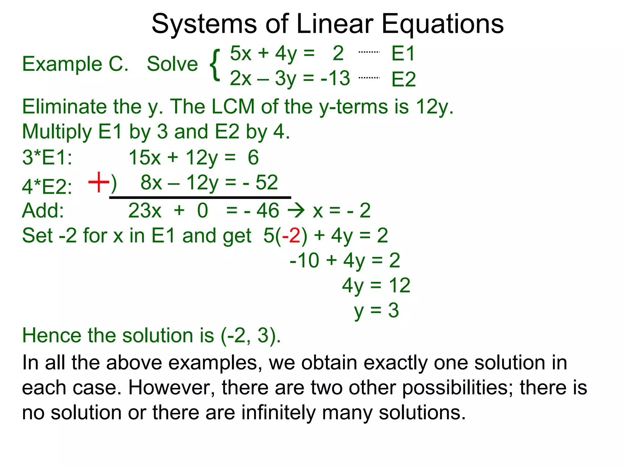 Systems of Linear Equations
                        5x + 4y = 2        E1
Example C. Solve    {   2x – 3y = -13      E2
Eliminate the y. The LCM of the y-terms is 12y.
Multiply E1 by 3 and E2 by 4.
3*E1:        15x + 12y = 6
4*E2:      ) 8x – 12y = - 52
Add:         23x + 0 = - 46  x = - 2
Set -2 for x in E1 and get 5(-2) + 4y = 2
                                -10 + 4y = 2
                                      4y = 12
                                       y=3
Hence the solution is (-2, 3).
In all the above examples, we obtain exactly one solution in
each case. However, there are two other possibilities; there is
no solution or there are infinitely many solutions.
 