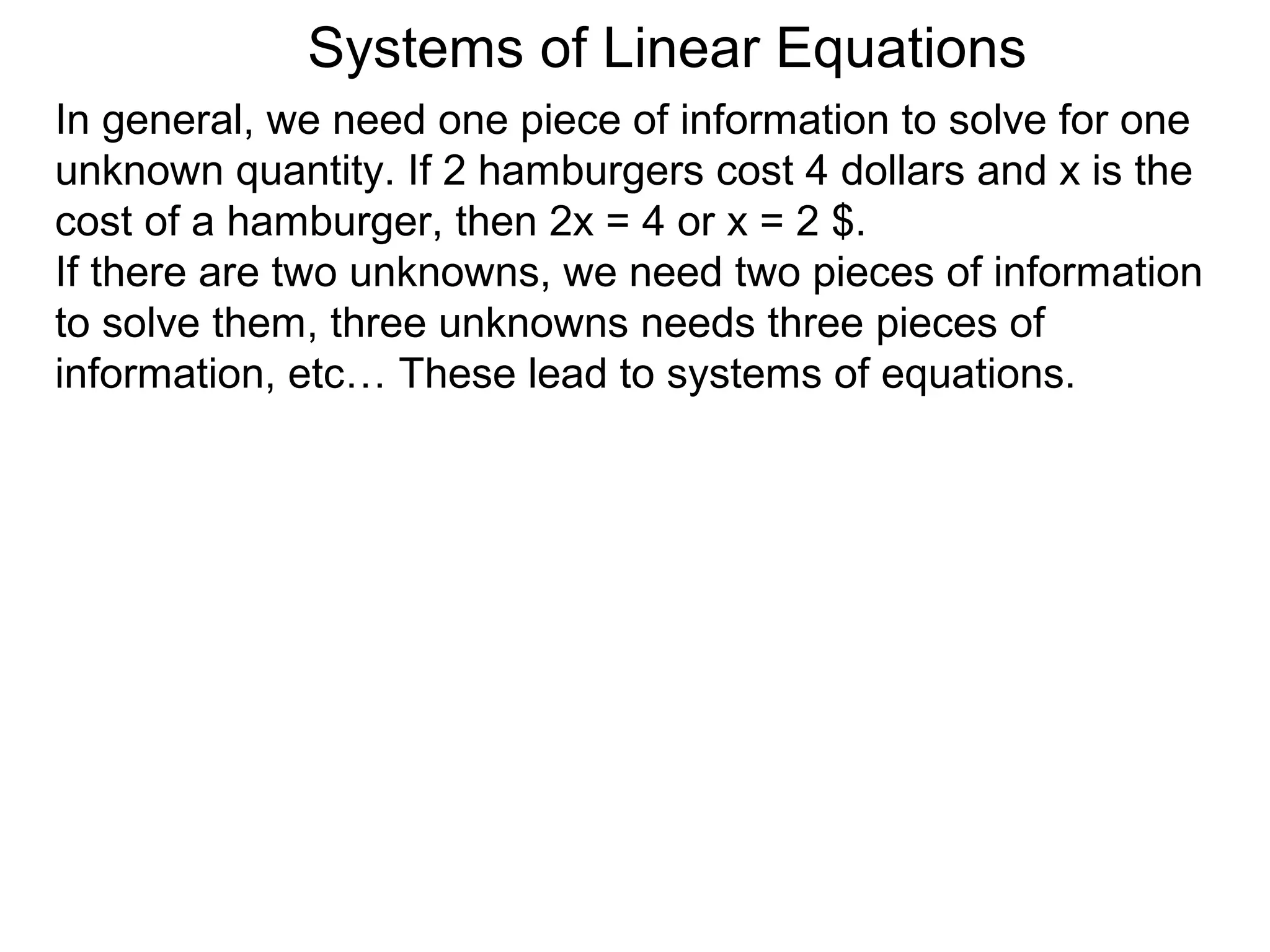 Systems of Linear Equations
In general, we need one piece of information to solve for one
unknown quantity. If 2 hamburgers cost 4 dollars and x is the
cost of a hamburger, then 2x = 4 or x = 2 $.
If there are two unknowns, we need two pieces of information
to solve them, three unknowns needs three pieces of
information, etc… These lead to systems of equations.
 