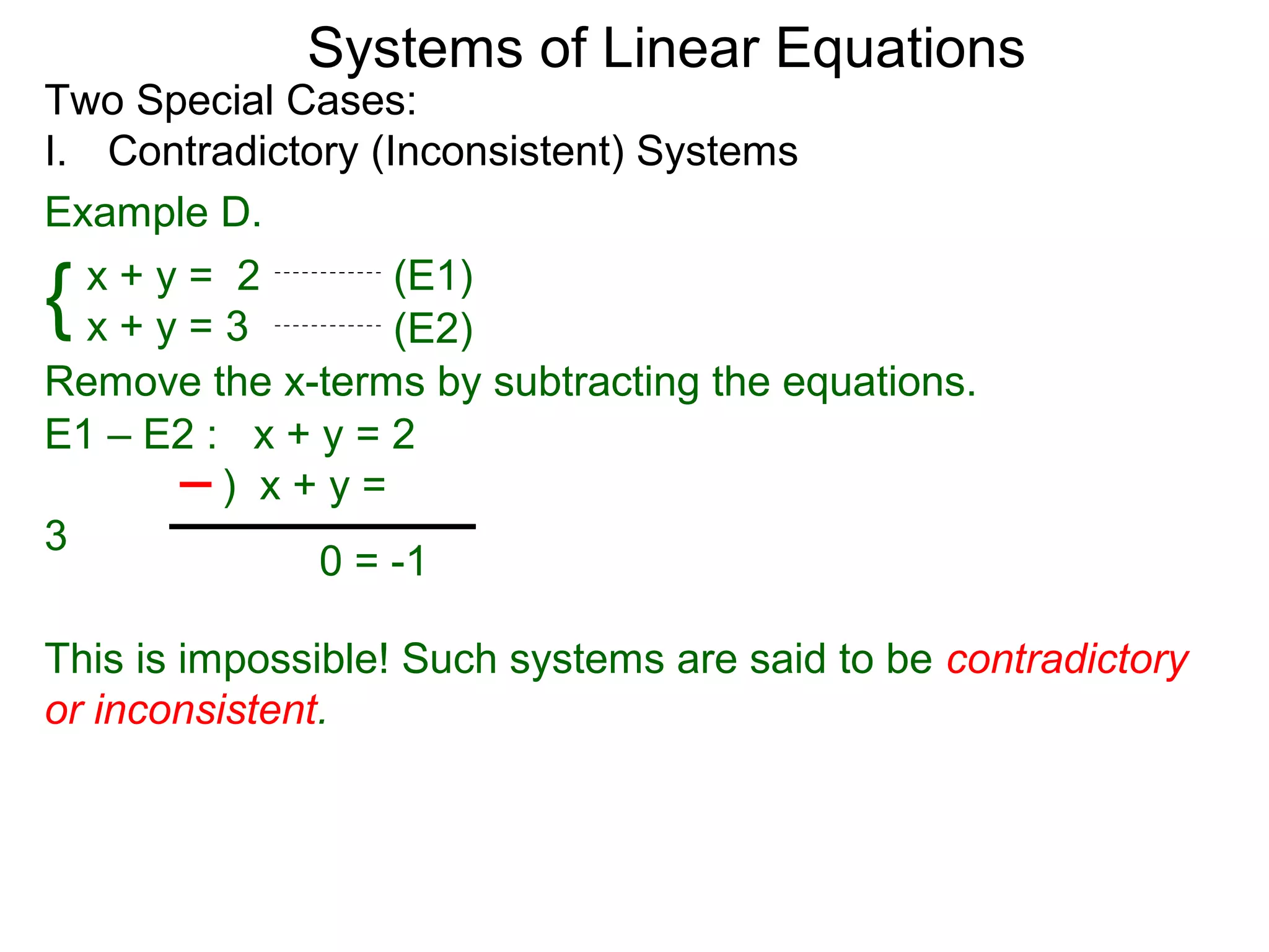 Systems of Linear Equations
Two Special Cases:
I. Contradictory (Inconsistent) Systems
Example D.

{ x+y= 2
  x+y=3
                   (E1)
                   (E2)
Remove the x-terms by subtracting the equations.
E1 – E2 : x + y = 2
         ) x+y=
3
              0 = -1

This is impossible! Such systems are said to be contradictory
or inconsistent.
 