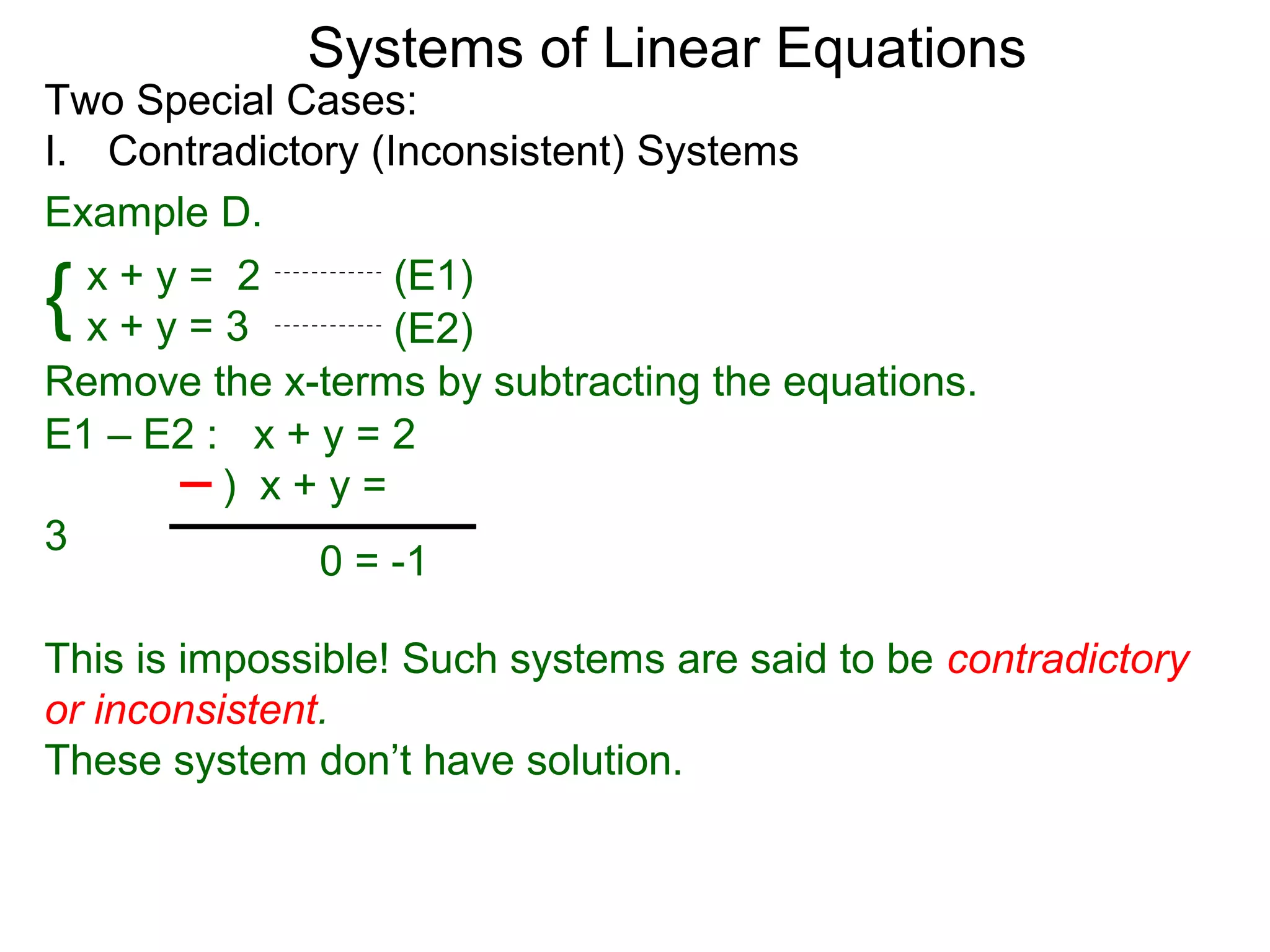 Systems of Linear Equations
Two Special Cases:
I. Contradictory (Inconsistent) Systems
Example D.

{ x+y= 2
  x+y=3
                   (E1)
                   (E2)
Remove the x-terms by subtracting the equations.
E1 – E2 : x + y = 2
         ) x+y=
3
              0 = -1

This is impossible! Such systems are said to be contradictory
or inconsistent.
These system don’t have solution.
 
