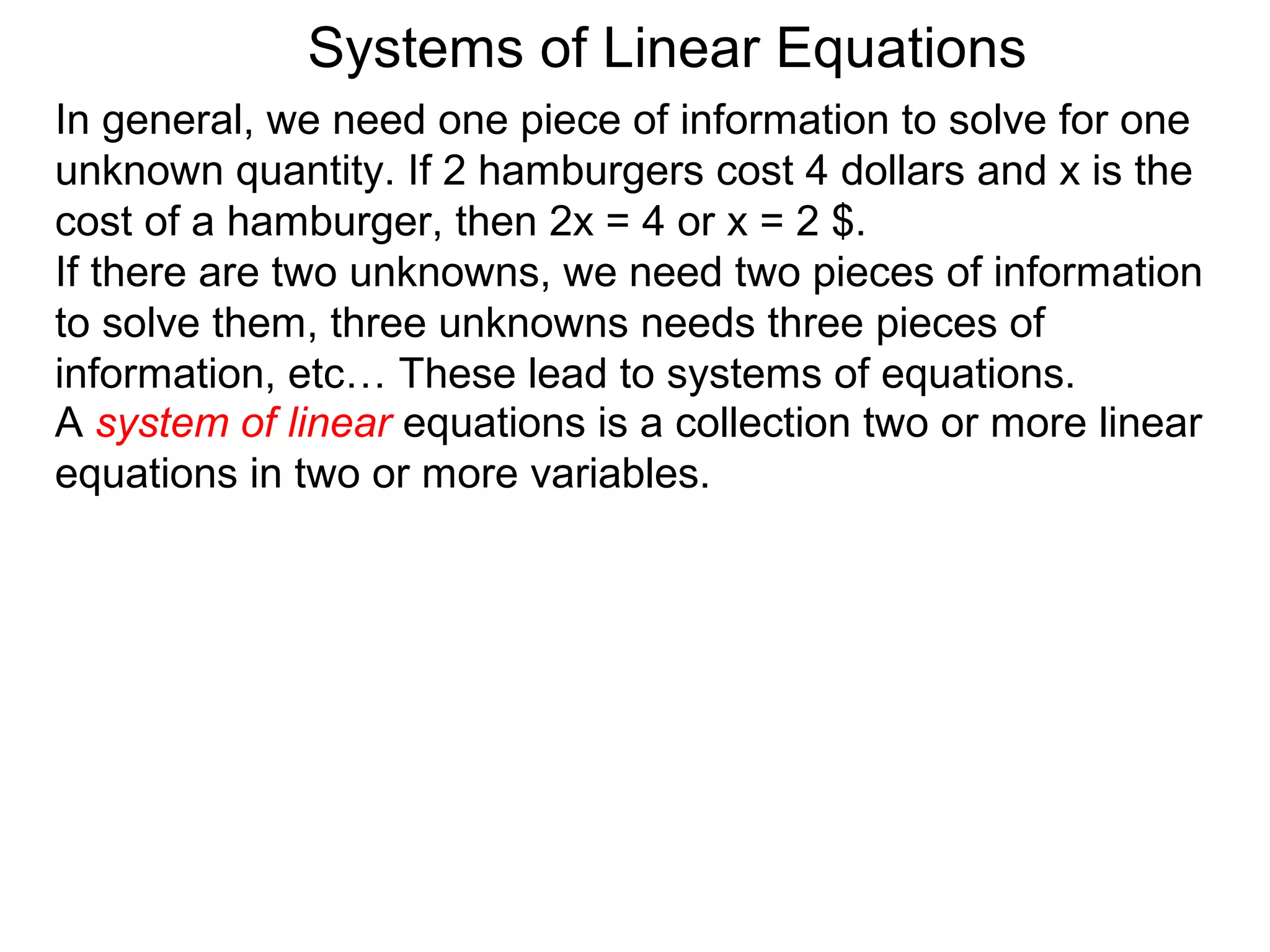 Systems of Linear Equations
In general, we need one piece of information to solve for one
unknown quantity. If 2 hamburgers cost 4 dollars and x is the
cost of a hamburger, then 2x = 4 or x = 2 $.
If there are two unknowns, we need two pieces of information
to solve them, three unknowns needs three pieces of
information, etc… These lead to systems of equations.
A system of linear equations is a collection two or more linear
equations in two or more variables.
 