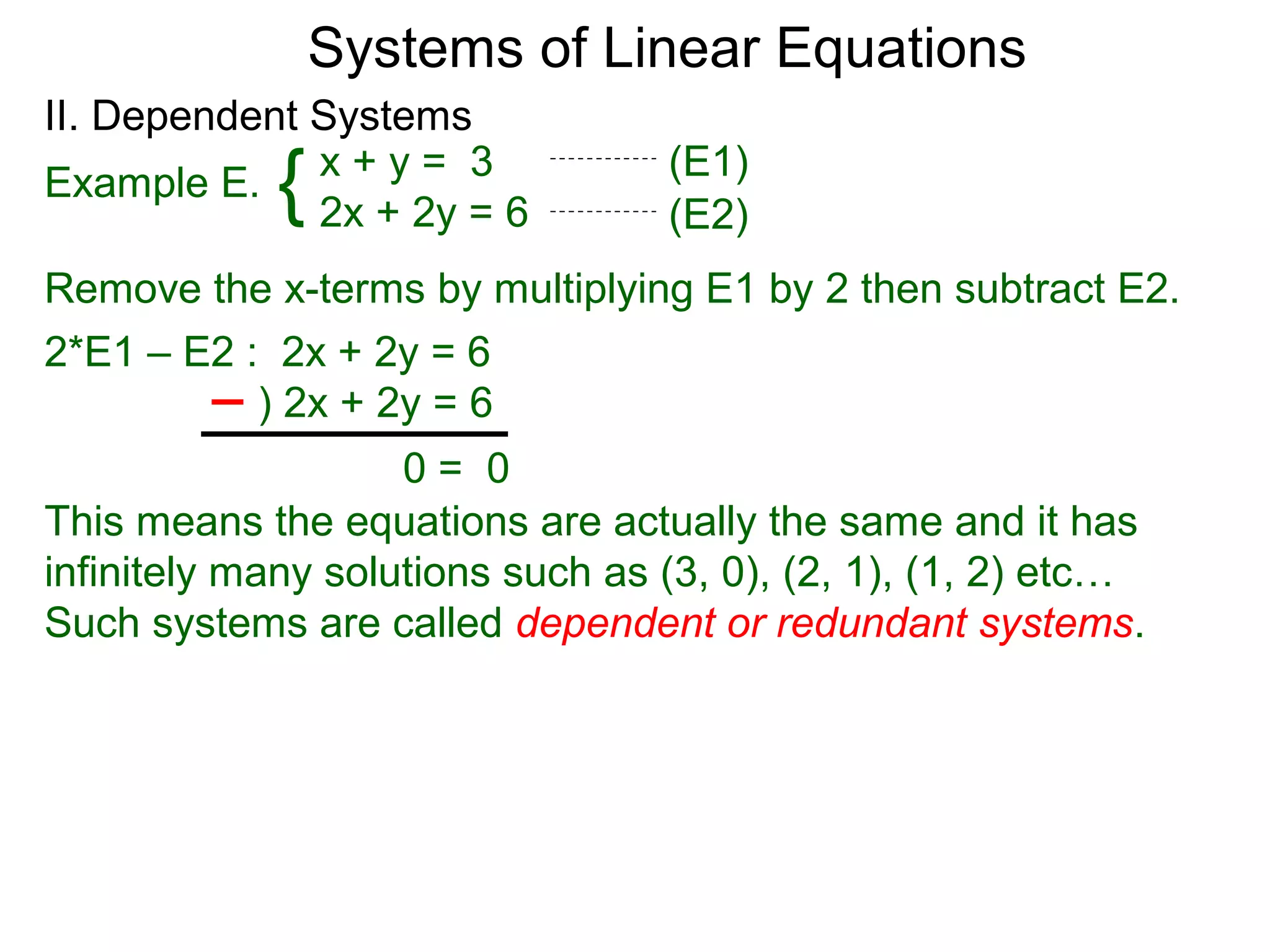 Systems of Linear Equations
II. Dependent Systems
            {
Example E. x + y = 3
              2x + 2y = 6
                                  (E1)
                                  (E2)
Remove the x-terms by multiplying E1 by 2 then subtract E2.
2*E1 – E2 : 2x + 2y = 6
           ) 2x + 2y = 6
                    0= 0
This means the equations are actually the same and it has
infinitely many solutions such as (3, 0), (2, 1), (1, 2) etc…
Such systems are called dependent or redundant systems.
 