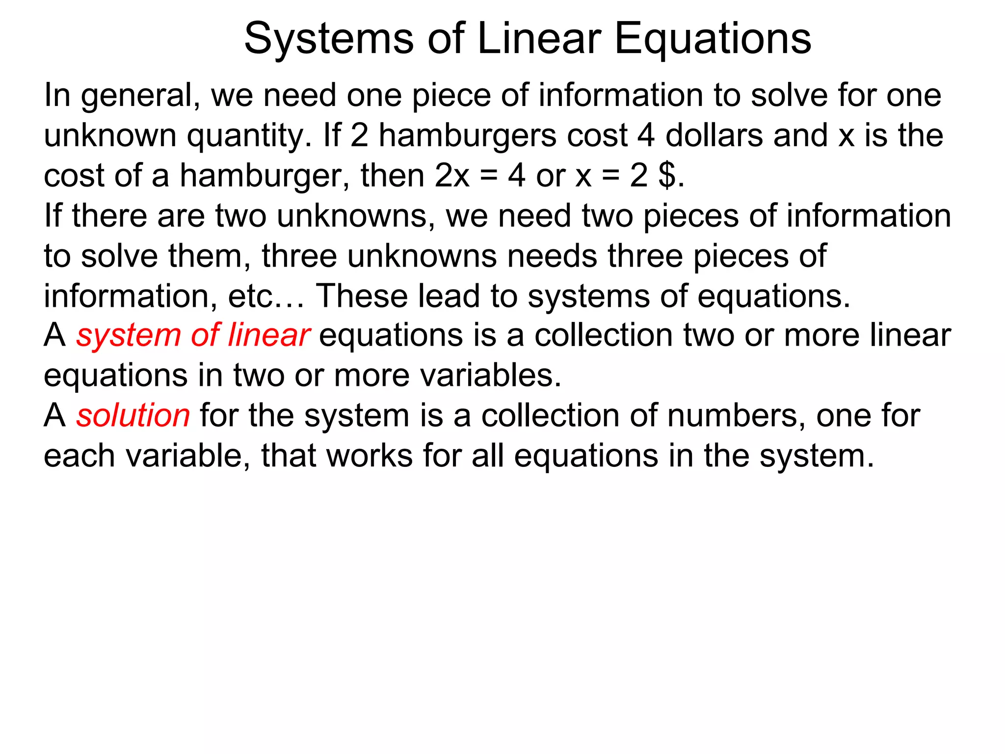 Systems of Linear Equations
In general, we need one piece of information to solve for one
unknown quantity. If 2 hamburgers cost 4 dollars and x is the
cost of a hamburger, then 2x = 4 or x = 2 $.
If there are two unknowns, we need two pieces of information
to solve them, three unknowns needs three pieces of
information, etc… These lead to systems of equations.
A system of linear equations is a collection two or more linear
equations in two or more variables.
A solution for the system is a collection of numbers, one for
each variable, that works for all equations in the system.
 