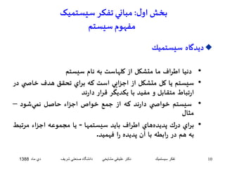 بخش اول : مباني تفکر سيستميک 
مفهوم سيستم 
ديدگاه سيستميك  
• دنيا اطراف ما متشكل از كلهاست به نام سيستم 
• سيستم يا كل متشكل از اجزايي است كه براي تحقق هدف خاص ي در 
ارتباط متقابل و مفيد با يكديگر قرار دارند 
• سيستم خواص ي دارند كه از جمع خواص اجزاء حاصل نميشود – 
مثال 
• براي درك پديدههاي اطراف بايد سيستمها - يا مجموعه اجزاء مرتبط 
به هم در رابطه با آن پديده را فهميد. 
10 تفكر سيستميك دكتر علينقي مشايخي دانشگاه صنعتي شريف دي ماه 1388 
 