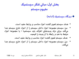 بخش اول : مباني تفکر سيستميک 
مفهوم سيستم 
ديدگاه سيستميك)ادامه(  
• هدف سيستم تعيين كننده اجزاء مناسب و روابط مفيد است. 
• مرز سيستم مجموعه اجزاء داخل سيستم را از اجزاء خارج سيستم جدا 
ميكند .براي درك پديدههاي اطراف بايد سيستمها - يا مجموعه اجزاء 
مرتبط به هم در رابطه با آن پديده را فهميد. 
• هدف سيستم تعيين كننده اجزاء مناسب و روابط مفيد است. 
• مرز سيستم مجموعه اجزاء داخل سيستم را از اجزاء خارج سيستم جدا 
ميكند. 
11 تفكر سيستميك دكتر علينقي مشايخي دانشگاه صنعتي شريف دي ماه 1388 
 