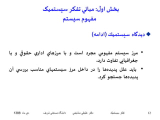 بخش اول : مباني تفکر سيستميک 
مفهوم سيستم 
ديدگاه سيستميك)ادامه(  
• مرز سيستم مفهومي مجرد است و با مرزهاي اداري حقوقي و يا 
جغرافيايي تفاوت دارد. 
• بايد علل پديدهها را در داخل مرز سيستمهاي مناسب بررس ي آن 
پديدهها جستجو كرد. 
12 تفكر سيستميك دكتر علينقي مشايخي دانشگاه صنعتي شريف دي ماه 1388 
 