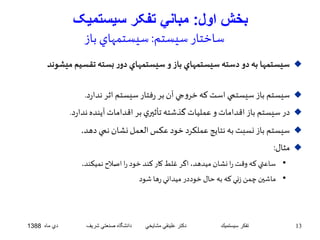 بخش اول: مباني تفکر سيستميک 
ساختار سيستم: سيستمهاي باز 
سيستمها به دو دسته سيستمهاي باز و سيستمهاي دور بسته تقسيم ميشوند  
سيستم باز سيستمي استكه خروجي آن بر رفتار سيستم اثر ندارد.  
در سيستم باز اقداماتو عمليات گذشته تأثيري بر اقداماتآينده ندارد.  
سيستم باز نسبتبه نتايج عملكرد خود عكسالعمل نشان نمي دهد.  
مثال:  
• ساعتي كه وقت را نشان ميدهد، اگر غلطكار كند خود را اصلاح نميكند. 
• ماشين چمن زني که به حال خوددر ميداني رها شود 
13 تفكر سيستميك دكتر علينقي مشايخي دانشگاه صنعتي شريف دي ماه 1388 
 