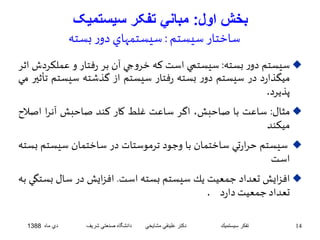 بخش اول: مباني تفکر سيستميک 
ساختار سيستم : سيستمهاي دور بسته 
سيستم دور بسته: سيستمي است كه خروجي آن بر رفتار و عملكردشاثر  
ميگذارد در سيستم دور بسته رفتار سيستم از گذشته سيستم تأثير مي 
پذيرد. 
مثال: ساعت با صاحبش، اگر ساعت غلط كار كند صاحبش آنرا اص لاح  
ميكند 
سيستم حرارتي ساختمان با وجود ترموستات در ساختمان سيستم بسته  
است 
افزايشتعداد جمعيت يك سيستم بسته است. افزايشدر سال بستگي به  
تعداد جمعيتدارد . 
14 تفكر سيستميك دكتر علينقي مشايخي دانشگاه صنعتي شريف دي ماه 1388 
 