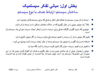 بخش اول: مباني تفکر سيستميک 
ساختار سيستم: ارتباط هدف با نوع سيستم 
بسته يا باز بودن سيستم به نقطه نظر ناظر و هدفي كه براي سيستم قائل ميشود دارد. -  
مثلا” يكموتور بنزيني را در نظر بگيريم كه در حالات مختلفممكن استبسته يا باز باشد  
موتوري كه بدون گاورنر كاركند هدفي براي سرعت ندارد و ازنظر ايجاد سرعت دوراني يك سيستم باز  
است . 
تغيير گاز موتور يا بار آن سرعت را تغيير ميدهد ولي ميزانسرعت در گاز موتور تأثيري ندارد  
اضافه شدن يكگاورنر به موتور يكسيستم بسته از نظر ايجاد سرعت ثابتبوجود مي آورد .  
با تغيير بار و تغيير سرعت، ميزان گاز تغيير كرده سرعترا ثابتنگه ميدارد  
موتور را بعنوان جزئي از يك ماشين چمن زن در نظر بگيريد و هدف آنرا كوتاه كردن چمن ها. در اين  
صورت اين مجموعه سيستم باز است چون نميداند چه قسمت از چمن كوتاه شده و چه قسمت 
نشده است 
15 تفكر سيستميك دكتر علينقي مشايخي دانشگاه صنعتي شريف دي ماه 1388 
 