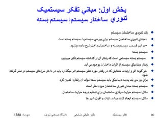 بخش اول: مباني تفکر سيستميک 
تئوري ساختار سيستم: سيستم بسته 
يك تئوري ساختمان سيستم  
مبناي تئوريساختمان سيستم براي بررس ي سيستمها، سيستم بسته است -  
در اين قسمتسيستم بسته وساختمان داخل شرح داده ميشود -  
سيستم بسته  
سيستم بستهسيستمي استكه رفتار آن از كذشته سيستم تأثير ميپذيرد  
رفتار ديناميكيسيستم از اثرات داخل آن بوجود مي آيد  
هر گونه اثر و ارتباط متقابلي كه در رفتار مورد نظر سيستم اثر ميگذارد بايد در داخل مرزهاي سيستم در نطر گرفته  
شود 
براي بررس ي يكپديده ديناميكي بايد سيستم بسته مولد آن رفتاررا تعيين كرد  
سيستم بسته مبناي تئوري ساختمان مورد نظر است  
مثال: سيستم حرارت مركزي ساختمان براي تنظيم درجه حرارت ساختمان  
مثال: سيستم ايجاد كننده رشد، ثبات و افول شهر ها  
16 تفكر سيستميك دكتر علينقي مشايخي دانشگاه صنعتي شريف دي ماه 1388 
 