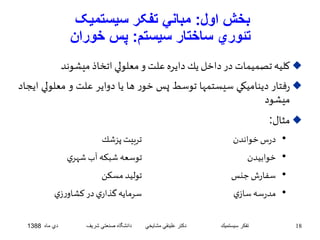 بخش اول: مباني تفکر سيستميک 
تئوري ساختار سيستم: پس خوران 
كليه تصميمات در داخل يكدايره علتو معلولي اتخاذ ميشوند  
رفتار ديناميكي سيستمها توسط پسخور ها يا دواير علت و معل ولي ايجاد  
ميشود 
مثال:  
• درس خواندن تربيت پزشك 
• خوابيدن توسعه شبكه آب شهري 
• سفارش جنس توليد مسكن 
• مدرسه سازي سرمايه گذاري در كشاورزي 
18 تفكر سيستميك دكتر علينقي مشايخي دانشگاه صنعتي شريف دي ماه 1388 
 