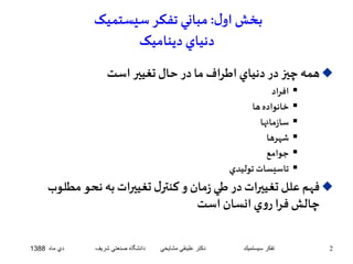 بخش اول : مباني تفکر سيستميک 
دنياي ديناميک 
همه چيز در دنياي اطراف ما در حال تغيير است  
افراد  
خانواده ها  
سازمانها  
 شهرها 
جوامع  
تاسيسات توليدي  
فهم علل تغييرات در طي زمان و کنترل تغييرات به نحو مطلوب  
چالش فرا روي انسان است 
2 تفكر سيستميك دكتر علينقي مشايخي دانشگاه صنعتي شريف دي ماه 1388 
 