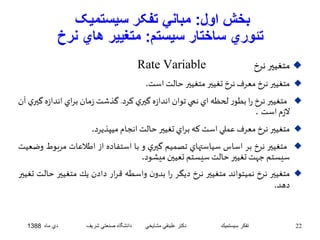 بخش اول: مباني تفکر سيستميک 
تئوري ساختار سيستم: متغيير هاي نرخ 
Rate Variable متغيير نرخ  
متغيير نرخ معرفنرخ تغيير متغيير حالتاست.  
متغيير نرخ را بطور لحظه اي نمي توان اندازه گيري كرد. گذشت زمان براي اندا زه گيري آن  
لازم است . 
متغيير نرخ معرفعملي استكه براي تغيير حالتانجام ميپذيرد.  
متغيير نرخ بر اساس سياستهاي تصميم گيري و با استفاده از اطلاعات مرب وط وضعيت  
سيستم جهتتغيير حالتسيستم تعيين ميشود. 
متغيير نرخ نميتواند متغيير نرخ ديگر را بدون واسطه قرار دادن يك متغيير حالت تغيير  
دهد. 
22 تفكر سيستميك دكتر علينقي مشايخي دانشگاه صنعتي شريف دي ماه 1388 
 
